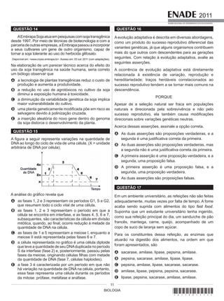 BIOLOGIA
2011
EXAME NACIONAL DE DESEMPENHO DOS ESTUDANTES
11
QUESTÃO 14
AEmbrapaSojaatuaempesquisascomsojatransgênica
desde 1997. Por meio de técnicas de biotecnologia e com a
parceriadeoutrasempresas,aEmbrapapassouaincorporar
a seus cultivares um gene de outro organismo, capaz de
tornar a soja tolerante ao uso do herbicida glifosato.
Disponível em: <www.cnpso.embrapa.br>. Acesso em: 03 out. 2011 (com adaptações).
Na elaboração de um parecer técnico acerca do efeito do
uso da soja transgênica na saúde humana, seria correto
um biólogo observar que
A a tecnologia de plantas transgênicas reduz o custo de
produção e aumenta a produtividade.
B a redução no uso de agrotóxicos no cultivo da soja
diminui a exposição humana à toxicidade.
C a diminuição da variabilidade genética da soja implica
maior vulnerabilidade do cultivo.
D uma planta geneticamente modificada põe em risco as
selvagens devido à polinização cruzada.
E a inserção aleatória do novo gene dentro do genoma
da soja distorce o desenvolvimento da planta.
QUESTÃO 15
A figura a seguir representa variações na quantidade de
DNA ao longo do ciclo de vida de uma célula. (X = unidade
arbitrária de DNA por célula).
A análise do gráfico revela que
A as fases 1, 2 e 3 representam os períodos G1, S e G2,
que resumem todo o ciclo vital de uma célula.
B as fases 1, 2 e 3 representam o período em que a
célula se encontra em interfase, e as fases 4, 5, 6 e 7,
subsequentes, são características da célula em divisão
mitótica, quando, ao final, ocorre redução à metade da
quantidade de DNA na célula.
C as fases de 1 a 5 representam a meiose I, enquanto a
meiose II está representada pelas fases 6 e 7.
D a célula representada no gráfico é uma célula diploide
que teve a quantidade de seu DNAduplicada no período
S da interfase (fase 2) e, posteriormente, passou pelas
fases da meiose, originando células filhas com metade
da quantidade de DNA (fase 7, células haploides).
E a fase 3 é caracterizada por um período em que não
há variação na quantidade de DNA na célula, portanto,
essa fase representa uma célula durante os períodos
da mitose: prófase, metáfase e anáfase.
QUESTÃO 16
A evolução adaptativa é descrita em diversas abordagens,
como um produto do sucesso reprodutivo diferencial das
variantes genéticas, já que alguns organismos contribuem
mais do que outros com descendentes para as gerações
seguintes. Com relação à evolução adaptativa, avalie as
seguintes asserções.
A ocorrência de evolução adaptativa está diretamente
relacionada à existência de variação, reprodução e
hereditariedade; traços herdáveis correlacionados ao
sucesso reprodutivo tendem a se tornar mais comuns na
descendência.
PORQUE
Apesar de a seleção natural ser fraca em populações
naturais e direcionada pela sobrevivência e não pelo
sucesso reprodutivo, ela também causa modificações
direcionais sobre variações genéticas neutras.
Acerca dessas asserções, assinale a opção correta.
A As duas asserções são proposições verdadeiras, e a
segunda é uma justificativa correta da primeira.
B As duas asserções são proposições verdadeiras, mas
a segunda não é uma justificativa correta da primeira.
C A primeira asserção é uma proposição verdadeira, e a
segunda, uma proposição falsa.
D A primeira asserção é uma proposição falsa, e a
segunda, uma proposição verdadeira.
E As duas asserções são proposições falsas.
QUESTÃO 17
Em um ambiente universitário, as refeições não são feitas
adequadamente, muitas vezes por falta de tempo. A fome
acaba sendo suprida com alimentos do tipo fast food.
Suponha que um estudante universitário tenha ingerido,
como sua refeição principal do dia, um sanduíche de pão
francês, manteiga, carne, queijo, acompanhado de um
copo de suco de laranja sem açúcar.
Para os constituintes dessa refeição, as enzimas que
atuarão na digestão dos alimentos, na ordem em que
foram apresentados, são
A sacarase, amilase, lipase, pepsina, amilase.
B pepsina, sacarase, amilase, lipase, lipase.
C pepsina, amilase, lipase, sacarase, sacarase.
D amilase, lipase, pepsina, pepsina, sacarase.
E lipase, pepsina, sacarase, amilase, amilase.
*A11201111*
 