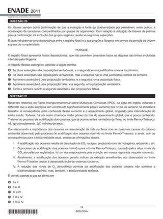 BIOLOGIA
2011
EXAME NACIONAL DE DESEMPENHO DOS ESTUDANTES
14
QUESTÃO 20
Os fósseis servem como confirmação de que a evolução é fonte da biodiversidade por permitirem, entre outros, a
observação de caracteres compartilhados por grupos de organismos. Com relação à utilização de fósseis de plantas
para a confirmação da evolução dos grupos vegetais, avalie as seguintes asserções.
É possível observar uma discordância entre o registro fóssil e o que propõe a filogenia em termos de período de origem
e graus de complexidade.
PORQUE
O registro fóssil apresenta hiatos deposicionais, que não permitem preencher todos os degraus das linhas evolutivas
inferidas pela filogenia.
A respeito dessas asserções, assinale a opção correta.
A As duas asserções são proposições verdadeiras, e a segunda é uma justificativa correta da primeira.
B As duas asserções são proposições verdadeiras, mas a segunda não é uma justificativa correta da primeira.
C A primeira asserção é uma proposição verdadeira, e a segunda, uma proposição falsa.
D A primeira asserção é uma proposição falsa, e a segunda, uma proposição verdadeira.
E Tanto a primeira quanto a segunda asserções são proposições falsas.
QUESTÃO 21
Recentes relatórios do Painel Intergovernamental sobre Mudanças Climáticas (IPCC, na sigla em inglês) voltaram a
defender que a ação antrópica tem contribuído significativamente para o aumento dos níveis de carbono na atmosfera
terrestre. A consequência mais conhecida desse aumento é o aquecimento global, originado pela intensificação do
efeito estufa. Todavia, há um assim chamado irmão gêmeo do mal do aquecimento global, que é pouco conhecido.
Trata-se do processo de acidificação dos oceanos, que já ocorreu antes na história da Terra, no limite Permo-Triássico,
há, aproximadamente, 250 milhões de anos.
Correlacionando a importância dos oceanos na manutenção da vida na Terra com as possíveis causas do colapso
ambiental observado pelo processo de acidificação dos oceanos ocorrido no limite Permo-Triássico, e ainda, com as
consequências para a biodiversidade atual, analise as afirmações abaixo.
I. A acidificação dos oceanos resulta da dissolução de CO2
na água, produzindo íons de hidrogênio, reduzindo o pH.
II. O processo de acidificação dos oceanos inferido para o limite Permo-Triássico, causado pelos altos níveis de
CO2
atmosféricos registrados, foi um dos responsáveis pela extinção em massa registrada naquele momento.
III. Atualmente, a acidificação dos oceanos geraria índices de extinção semelhantes aos observados no limite
Permo-Triássico devido à desestabilização de sistemas costeiros.
IV. A redução dos níveis de O2
atmosférico advinda da acidificação dos oceanos afetaria não somente a
biodiversidade marinha, mas, também, a biodiversidade terrícola.
É correto apenas o que se afirma em
A I e II.
B II e III.
C III e IV.
D I, II e IV.
E I, III e IV.
*A11201114*
 