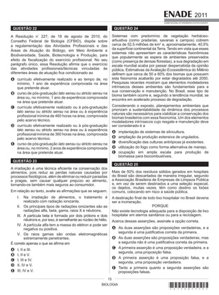 BIOLOGIA
2011
EXAME NACIONAL DE DESEMPENHO DOS ESTUDANTES
15
QUESTÃO 22
A Resolução n°
227, de 18 de agosto de 2010, do
Conselho Federal de Biologia (CFBIO), dispõe sobre
a regulamentação das Atividades Profissionais e das
Áreas de Atuação do Biólogo, em Meio Ambiente e
Biodiversidade, Saúde, Biotecnologia e Produção, para
efeito de fiscalização do exercício profissional. No seu
parágrafo único, essa Resolução afirma que o exercício
das atividades profissionais/técnicas vinculadas às
diferentes áreas de atuação fica condicionado ao
A currículo efetivamente realizado e ao tempo de, no
mínimo, 1 ano de experiência comprovada na área
que pretende atuar.
B curso de pós-graduação lato sensu ou stricto sensu na
área ou, no mínimo, 1 ano de experiência comprovada
na área que pretende atuar.
C currículo efetivamente realizado ou à pós-graduação
lato sensu ou stricto sensu na área ou à experiência
profissional mínima de 460 horas na área, comprovada
pelo acervo técnico.
D currículo efetivamente realizado ou à pós-graduação
lato sensu ou stricto sensu na área ou à experiência
profissional mínima de 360 horas na área, comprovada
pelo acervo técnico.
E curso de pós-graduação lato sensu ou stricto sensu na
área ou, no mínimo, 2 anos de experiência comprovada
na área que pretende atuar.
QUESTÃO 23
A irradiação é uma técnica eficiente na conservação dos
alimentos, pois reduz as perdas naturais causadas por
processos fisiológicos, além de eliminar ou reduzir parasitas
e pragas, sem causar qualquer prejuízo ao alimento,
tornando-os também mais seguros ao consumidor.
Em relação ao texto, avalie as afirmações que se seguem.
I. Na irradiação de alimentos, o tratamento é
realizado com radiação ionizante.
II. Os principais tipos de radiações ionizantes são as
radiações alfa, beta, gama, raios X e nêutrons.
III. A partícula beta é formada por dois prótons e dois
nêutrons e, por isso, é semelhante ao núcleo de hélio.
IV. A partícula alfa tem a massa do elétron e pode ser
negativa ou positiva.
V. Os raios gamas são ondas eletromagnéticas
extremamente penetrantes.
É correto apenas o que se afirma em
A I, II e III.
B I, II e V.
C I, III e IV.
D II, IV e V.
E III, IV e V.
QUESTÃO 24
Sistemas com predomínio de vegetação herbáceo-
arbustiva (como pradarias, savanas e campos) cobrem
cerca de 52,5 milhões de km2
e, aproximadamente, 40,5%
da superfície continental da Terra. Tendo em vista que esses
sistemas não apresentam as características fisionômicas
que popularmente se espera de ambientes preservados
(como presença de densas florestas), a sua degradação em
escala mundial acaba por passar despercebida da opinião
pública. Estimativas da Avaliação Ecossistêmica do Milênio
definem que cerca de 50 a 60% dos biomas que possuem
esta fisionomia acabarão por estar degradados até 2050.
Pesquisas recentes mostram que elementos modeladores
intrínsecos desses ambientes são fundamentais para a
sua conservação e manutenção. No Brasil, esse tipo de
bioma também ocorre e, seguindo a tendência mundial, se
encontra em acelerado processo de degradação.
Considerando o exposto, planejamentos ambientais que
priorizam a sustentabilidade da dinâmica dos processos
naturais são necessários para viabilizar a conservação dos
biomas brasileiros com essa fisionomia. Um dos elementos
modeladores intrínsecos cujo resgate e manutenção deve
ser considerado é a
A implantação de sistemas de silvicultura.
B ampliação da produção extensiva de ungulados.
C diversificação das culturas antrópicas já existentes.
D utilização do fogo como forma alternativa de manejo.
E ocupação em ampla escala para produção de
biomassa para biocombustíveis.
QUESTÃO 25
Mais de 50% dos resíduos sólidos gerados em hospitais
do Brasil são descartados de maneira irregular, segundo
a Associação Brasileira de Empresas de Limpeza Pública
e, em vez de serem destinados a uma seleção especial,
os dejetos, muitas vezes, têm como destino os lixões
comuns, colocando em risco a saúde pública.
A destinação final de todo lixo hospitalar no Brasil deveria
ser a incineração.
PORQUE
Não existe tecnologia adequada para a disposição de lixo
hospitalar em aterros sanitários ou para a reciclagem.
Acerca dessas asserções, assinale a opção correta.
A As duas asserções são proposições verdadeiras, e a
segunda é uma justificativa correta da primeira.
B As duas asserções são proposições verdadeiras, mas
a segunda não é uma justificativa correta da primeira.
C A primeira asserção é uma proposição verdadeira, e a
segunda, uma proposição falsa.
D A primeira asserção é uma proposição falsa, e a
segunda, uma proposição verdadeira.
E Tanto a primeira quanto a segunda asserções são
proposições falsas.
*A11201115*
 