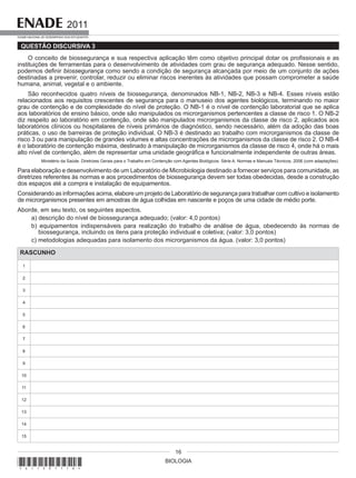 BIOLOGIA
2011
EXAME NACIONAL DE DESEMPENHO DOS ESTUDANTES
16
QUESTÃO DISCURSIVA 3
O conceito de biossegurança e sua respectiva aplicação têm como objetivo principal dotar os profissionais e as
instituições de ferramentas para o desenvolvimento de atividades com grau de segurança adequado. Nesse sentido,
podemos definir biossegurança como sendo a condição de segurança alcançada por meio de um conjunto de ações
destinadas a prevenir, controlar, reduzir ou eliminar riscos inerentes às atividades que possam comprometer a saúde
humana, animal, vegetal e o ambiente.
São reconhecidos quatro níveis de biossegurança, denominados NB-1, NB-2, NB-3 e NB-4. Esses níveis estão
relacionados aos requisitos crescentes de segurança para o manuseio dos agentes biológicos, terminando no maior
grau de contenção e de complexidade do nível de proteção. O NB-1 é o nível de contenção laboratorial que se aplica
aos laboratórios de ensino básico, onde são manipulados os microrganismos pertencentes a classe de risco 1. O NB-2
diz respeito ao laboratório em contenção, onde são manipulados microrganismos da classe de risco 2, aplicados aos
laboratórios clínicos ou hospitalares de níveis primários de diagnóstico, sendo necessário, além da adoção das boas
práticas, o uso de barreiras de proteção individual. O NB-3 é destinado ao trabalho com microrganismos da classe de
risco 3 ou para manipulação de grandes volumes e altas concentrações de microrganismos da classe de risco 2. O NB-4
é o laboratório de contenção máxima, destinado à manipulação de microrganismos da classe de risco 4, onde há o mais
alto nível de contenção, além de representar uma unidade geográfica e funcionalmente independente de outras áreas.
Ministério da Saúde. Diretrizes Gerais para o Trabalho em Contenção com Agentes Biológicos. Série A. Normas e Manuais Técnicos, 2006 (com adaptações).
Para elaboração e desenvolvimento de um Laboratório de Microbiologia destinado a fornecer serviços para comunidade, as
diretrizes referentes às normas e aos procedimentos de biossegurança devem ser todas obedecidas, desde a construção
dos espaços até a compra e instalação de equipamentos.
Considerando as informações acima, elabore um projeto de Laboratório de segurança para trabalhar com cultivo e isolamento
de microrganismos presentes em amostras de água colhidas em nascente e poços de uma cidade de médio porte.
Aborde, em seu texto, os seguintes aspectos.
a) descrição do nível de biossegurança adequado; (valor: 4,0 pontos)
b) equipamentos indispensáveis para realização do trabalho de análise de água, obedecendo às normas de
biossegurança, incluindo os itens para proteção individual e coletiva; (valor: 3,0 pontos)
c) metodologias adequadas para isolamento dos microrganismos da água. (valor: 3,0 pontos)
RASCUNHO
1
2
3
4
5
6
7
8
9
10
11
12
13
14
15
*A11201116*
 