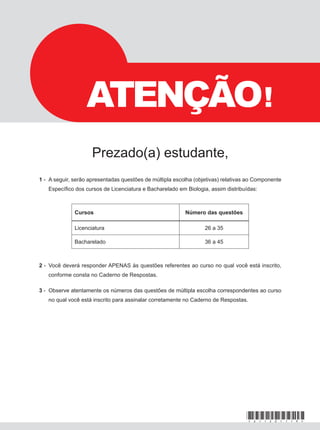 1 - A seguir, serão apresentadas questões de múltipla escolha (objetivas) relativas ao Componente
Específico dos cursos de Licenciatura e Bacharelado em Biologia, assim distribuídas:
2 - Você deverá responder APENAS às questões referentes ao curso no qual você está inscrito,
conforme consta no Caderno de Respostas.
3 - Observe atentamente os números das questões de múltipla escolha correspondentes ao curso
no qual você está inscrito para assinalar corretamente no Caderno de Respostas.
Prova de
Cursos Número das questões
Licenciatura 26 a 35
Bacharelado 36 a 45
ATENÇÃO!
Prezado(a) estudante,
*A11201119*
 