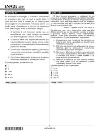 LICENCIATURA
2011
EXAME NACIONAL DE DESEMPENHO DOS ESTUDANTES
20
QUESTÃO 26
Na Sociologia da Educação, o currículo é considerado
um mecanismo por meio do qual a escola define o
plano educativo para a consecução do projeto global
de educação de uma sociedade, realizando, assim, sua
função social. Considerando o currículo na perspectiva
crítica da Educação, avalie as afirmações a seguir.
I. O currículo é um fenômeno escolar que se
desdobra em uma prática pedagógica expressa
por determinações do contexto da escola.
II. O currículo reflete uma proposta educacional que
inclui o estabelecimento da relação entre o ensino
e a pesquisa, na perspectiva do desenvolvimento
profissional docente.
III. O currículo é uma realidade objetiva que inviabiliza
intervenções, uma vez que o conteúdo é condição
lógica do ensino.
IV. O currículo é a expressão da harmonia de valores
dominantes inerentes ao processo educativo.
É correto apenas o que se afirma em
A I.
B II.
C I e III.
D II e IV.
E III e IV.
ÁREA LIVRE
QUESTÃO 27
O fazer docente pressupõe a realização de um
conjunto de operações didáticas coordenadas entre si. São
o planejamento, a direção do ensino e da aprendizagem e
a avaliação, cada uma delas desdobradas em tarefas ou
funções didáticas, mas que convergem para a realização
do ensino propriamente dito.
LIBÂNEO, J. C. Didática. São Paulo: Cortez, 2004, p. 72.
Considerando que, para desenvolver cada operação
didática inerente ao ato de planejar, executar e avaliar,
o professor precisa dominar certos conhecimentos
didáticos, avalie quais afirmações abaixo se referem a
conhecimentos e domínios esperados do professor.
I. Conhecimento dos conteúdos da disciplina que
leciona, bem como capacidade de abordá-los de
modo contextualizado.
II. Domínio das técnicas de elaboração de provas
objetivas, por se configurarem instrumentos
quantitativos precisos e fidedignos.
III. Domínio de diferentes métodos e procedimentos
de ensino e capacidade de escolhê-los conforme
a natureza dos temas a serem tratados e as
características dos estudantes.
IV. Domínio do conteúdo do livro didático adotado,
que deve conter todos os conteúdos a serem
trabalhados durante o ano letivo.
É correto apenas o que se afirma em
A I e II.
B I e III.
C II e III.
D II e IV.
E III e IV.
ÁREA LIVRE
*A11201120*
 