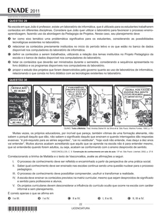 LICENCIATURA
2011
EXAME NACIONAL DE DESEMPENHO DOS ESTUDANTES
22
QUESTÃO 29
Na escola em que João é professor, existe um laboratório de informática, que é utilizado para os estudantes trabalharem
conteúdos em diferentes disciplinas. Considere que João quer utilizar o laboratório para favorecer o processo ensino-
aprendizagem, fazendo uso da abordagem da Pedagogia de Projetos. Nesse caso, seu planejamento deve
A ter como eixo temático uma problemática significativa para os estudantes, considerando as possibilidades
tecnológicas existentes no laboratório.
B relacionar os conteúdos previamente instituídos no início do período letivo e os que estão no banco de dados
disponível nos computadores do laboratório de informática.
C definir os conteúdos a serem trabalhados, utilizando a relação dos temas instituídos no Projeto Pedagógico da
escola e o banco de dados disponível nos computadores do laboratório.
D listar os conteúdos que deverão ser ministrados durante o semestre, considerando a sequência apresentada no
livro didático e os programas disponíveis nos computadores do laboratório.
E propor o estudo dos projetos que foram desenvolvidos pelo governo quanto ao uso de laboratórios de informática,
relacionando o que consta no livro didático com as tecnologias existentes no laboratório.
QUESTÃO 30
QUINO. Toda a Mafalda. Trad. Andréa Stahel M. da Silva et al. São Paulo: Martins Fontes, 1993, p. 71.
Muitas vezes, os próprios educadores, por incrível que pareça, também vítimas de uma formação alienante, não
sabem o porquê daquilo que dão, não sabem o significado daquilo que ensinam e quando interrogados dão respostas
evasivas: “é pré-requisito para as séries seguintes”, “cai no vestibular”, “hoje você não entende, mas daqui a dez anos
vai entender”. Muitos alunos acabam acreditando que aquilo que se aprende na escola não é para entender mesmo,
que só entenderão quando forem adultos, ou seja, acabam se conformando com o ensino desprovido de sentido.
VASCONCELLOS, C. S. Construção do conhecimento em sala de aula. 13ª ed. São Paulo: Libertad, 2002, p. 27-8.
Correlacionando a tirinha de Mafalda e o texto de Vasconcellos, avalie as afirmações a seguir.
I. O processo de conhecimento deve ser refletido e encaminhado a partir da perspectiva de uma prática social.
II. Saber qual conhecimento deve ser ensinado nas escolas continua sendo uma questão nuclear para o processo
pedagógico.
III. O processo de conhecimento deve possibilitar compreender, usufruir e transformar a realidade.
IV. A escola deve ensinar os conteúdos previstos na matriz curricular, mesmo que sejam desprovidos de significado
e sentido para professores e alunos.
V. Os projetos curriculares devem desconsiderar a influência do currículo oculto que ocorre na escola com caráter
informal e sem planejamento.
É correto apenas o que se afirma em
A I e III. B I e IV. C II e IV. D I, II e III. E II, III e IV.
*A11201122*
 