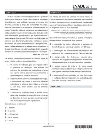 LICENCIATURA
2011
EXAME NACIONAL DE DESEMPENHO DOS ESTUDANTES
23
QUESTÃO 31
Muitosefalasobreanecessidadedemelhoraraqualidade
da Educação Básica no Brasil e são várias as estratégias
defendidas com esta finalidade: aprimorar a formação dos
docentes, aumentar o tempo de permanência na escola,
melhorar a infraestrutura e equipar os estabelecimentos de
ensino. Todas são válidas e, certamente, se colocadas em
prática,colaboramparamelhoraraeducação.Contudo,existe
uma alternativa de grande impacto que é pouco lembrada:
a incorporação do ensino de Ciências ao currículo desde os
primeiros anos do ensino fundamental. No Brasil, o ensino
de Ciências tem pouca ênfase dentro da Educação Básica,
apesar da forte presença da tecnologia na vida das pessoas e
do lugar central que a inovação tecnológica detém enquanto
elemento de competitividade entre as empresas e as nações.
Ciência Hoje, 23 ago. 2006
Em relação à importância do ensino de Ciências desde as
séries iniciais, avalie as afirmações abaixo.
I. O ensino de Ciências gera um impacto sobre
a qualidade da educação, pois envolve um
exercício de raciocínio que desperta na criança
seu espírito criativo, seu interesse, melhorando a
aprendizagem de todas as disciplinas.
II. O conhecimento científico, associado à tecnologia,
é fundamental para tornar o ensino de Ciências
estimulante e eficiente para todas as crianças
e, com isso, atrair talentos para as carreiras
científicas.
III. A inclusão da Ciências desde o ensino básico
deve estar associada a uma política de formação
de docentes, de modo que eles possam propiciar
aos alunos aprendizagens significativas.
É correto o que se afirma em
A I, apenas.
B II, apenas.
C I e III, apenas.
D II e III, apenas.
E I, II e III.
QUESTÃO 32
Em relação ao ensino de Ciências nos anos iniciais, as
CiênciasdaNaturezaprecisamserentendidascomoelemento
da cultura e também como construção humana, considerando
queosconhecimentoscientíficosetecnológicosdesenvolvem-
se em grande escala na atual sociedade.
BERTUCCI,M. C. S.; OVIGLI, D. F. O ensino de Ciências nas séries iniciais e a
formação do professor nas instituições públicas paulistas. Disponível em:
<www.pg.utfpr.edu.br/sinect/anais>. Acesso em: 10 set. 2011.
De acordo com essa perspectiva, a prática pedagógica
nesses anos de escolaridade deve enfatizar
A a exposição de ideias, reforçando o processo de
transferência dos saberes produzidos em Ciências.
B a valorização dos conhecimentos tecnológicos, em
detrimento dos conhecimentos das Ciências Naturais.
C a compreensão dos fenômenos naturais como
resultado das reações dos componentes do ambiente,
independentemente da ação dos homens sobre eles.
D a análise acerca de onde e de como aquele
conhecimento discutido em aula está presente na vida
dos sujeitos e as implicações dele para a sociedade.
E a sistematização dos conteúdos por meio da consulta
e realização de exercícios dos livros-texto adequados
aos anos iniciais e à educação infantil.
ÁREA LIVRE
*A11201123*
 