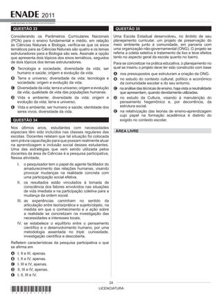 LICENCIATURA
2011
EXAME NACIONAL DE DESEMPENHO DOS ESTUDANTES
24
QUESTÃO 33
Considerando os Parâmetros Curriculares Nacionais
(PCN) para o ensino fundamental e médio, em relação
às Ciências Naturais e Biologia, verifica-se que os eixos
temáticos para as Ciências Naturais são quatro e os temas
estruturadores para a Biologia são seis. Assinale a opção
que apresenta dois tópicos dos eixos temáticos, seguidos
de dois tópicos dos temas estruturadores.
A Tecnologia e sociedade; diversidade da vida; ser
humano e saúde; origem e evolução da vida.
B Terra e universo; diversidade da vida; tecnologia e
sociedade; origem e evolução da vida.
C Diversidade da vida; terra e universo; origem e evolução
da vida; qualidade de vida das populações humanas.
D Vida e ambiente; diversidade da vida; origem e
evolução da vida; terra e universo.
E Vida e ambiente; ser humano e saúde; identidade dos
seres vivos; diversidade da vida.
QUESTÃO 34
Nos últimos anos, estudantes com necessidades
especiais têm sido incluídos nas classes regulares das
escolas. Docentes relatam que tal situação foi colocada
sem prévia capacitação para que possam realmente atuar
na aprendizagem e inclusão social desses estudantes.
Uma das estratégias que vem sendo utilizada pelos
docentes da área de Ciências é a pesquisa participativa.
Nessa atividade,
I. o pesquisador tem o papel de agente facilitador do
amadurecimento das relações humanas, visando
provocar mudanças na realidade concreta com
uma participação social efetiva.
II. os resultados estão vinculados à tomada de
consciência dos fatores envolvidos nas situações
de vida imediata e na participação coletiva para a
mudança da ordem social.
III. as experiências caminham no sentido da
articulação entre teoria/prática e sujeito/objeto, na
medida em que o conhecimento e a ação sobre
a realidade se concretizam na investigação das
necessidades e interesses locais.
IV. se estabelece o equilíbrio entre o pensamento
científico e o desenvolvimento humano, por uma
metodologia assentada no tripé: curiosidade,
investigação científica e descoberta.
Refletem características da pesquisa participativa o que
se afirma em
A I, II e III, apenas.
B I, II e IV, apenas.
C I, III e IV, apenas.
D II, III e IV, apenas.
E I, II, III e IV.
QUESTÃO 35
Uma Escola Estadual desenvolveu, no âmbito de seu
planejamento curricular, um projeto de preservação do
meio ambiente junto à comunidade, em parceria com
uma organização não-governamental (ONG). O projeto se
referia a coleta seletiva e tratamento de lixo e teve efeitos
tanto no aspecto geral da escola quanto no bairro.
Para se concretizar na prática educativa, o planejamento no
qual se inseriu o projeto deve ter sido construído com base
A nos pressupostos que estruturam a criação da ONG.
B no estudo do contexto cultural, político e econômico
da comunidade escolar e do seu entorno.
C naanálisedastécnicasdeensino,hajavistaaneutralidade
que apresentam, quando devidamente utilizadas.
D no estudo da Cultura, visando à manutenção do
pensamento hegemônico e, por decorrência, da
estrutura social.
E na relativização das teorias de ensino-aprendizagem
cujo papel na formação acadêmica é distinto do
exigido no contexto escolar.
ÁREA LIVRE
*A11201124*
 