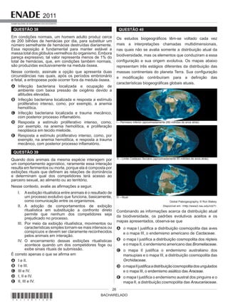 BACHARELADO
2011
EXAME NACIONAL DE DESEMPENHO DOS ESTUDANTES
26
QUESTÃO 38
Em condições normais, um homem adulto produz cerca
de 200 bilhões de hemácias por dia, para substituir um
número semelhante de hemácias destruídas diariamente.
Essa reposição é fundamental para manter estável a
massa total dos glóbulos vermelhos do organismo. Embora
pareça expressivo, tal valor representa menos de 1% do
total de hemácias, que, em condições também normais,
são produzidas exclusivamente na medula óssea.
Nesse contexto, assinale a opção que apresenta duas
circunstâncias nas quais, após os períodos embrionário
e fetal, a eritropoese pode ocorrer fora da medula óssea.
A Infecção bacteriana localizada e ocupação de
ambiente com baixa pressão de oxigênio devido a
altitudes elevadas.
B Infecção bacteriana localizada e resposta a estímulo
proliferativo intenso, como, por exemplo, a anemia
hemolítica.
C Infecção bacteriana localizada e trauma mecânico,
com posterior processo inflamatório.
D Resposta a estímulo proliferativo intenso, como,
por exemplo, na anemia hemolítica, e proliferação
neoplásica em tecido mieloide.
E Resposta a estímulo proliferativo intenso, como, por
exemplo, na anemia hemolítica, e resposta a trauma
mecânico, com posterior processo inflamatório.
QUESTÃO 39
Quando dois animais da mesma espécie interagem por
um comportamento agonístico, raramente essa interação
resulta em ferimentos ou morte, porque ela é composta por
exibições rituais que definem as relações de dominância
e determinam qual dos competidores terá acesso ao
parceiro sexual, ao alimento ou ao território.
Nesse contexto, avalie as afirmações a seguir.
I. Aexibição ritualística entre animais é o resultado de
um processo evolutivo que funciona, basicamente,
como comunicação entre os organismos.
II. A adoção de comportamentos de exibição
ritualística em substituição a confronto direto
permite que nenhum dos competidores seja
prejudicado no processo.
III. Por meio da exibição ritualística, movimentos ou
características simples tornam-se mais intensos ou
conspícuos e devem ser claramente reconhecidos
pelos animais em interação.
IV. O encerramento dessas exibições ritualísticas
acontece quando um dos competidores foge ou
exibe sinais rituais de submissão.
É correto apenas o que se afirma em
A I e II.
B I e III.
C III e IV.
D I, II e IV.
E II, III e IV.
QUESTÃO 40
Os estudos biogeográficos têm-se voltado cada vez
mais a interpretações chamadas multidimensionais,
nas quais não se avalia somente a distribuição atual da
biodiversidade, mas os elementos que conduziram a essa
configuração e sua origem evolutiva. Os mapas abaixo
representam três estágios diferentes da distribuição das
massas continentais do planeta Terra. Sua configuração
e modificação contribuíram para a definição das
características biogeográficas globais atuais.
I – Permiano Inferior (aproximadamente 280 milhões de anos atrás)
II – Limite Cretáceo-Terciário (aproximadamente 65 milhões de anos atrás)
III – Atual
Global Paleogeography, © Ron Blakey.
Disponível em: <http://www2.nau.edu/rcb7>.
Combinando as informações acerca da distribuição atual
da biodiversidade, os padrões evolutivos aceitos e os
mapas apresentados, observa-se que
A o mapa I justifica a distribuição cosmopolita das aves
e o mapa III, o endemismo americano de Cactaceae.
B o mapa I justifica a distribuição cosmopolita dos répteis
e o mapa II, o endemismo americano das Bromeliaceae.
C o mapa II justifica o endemismo australiano dos
marsupiais e o mapa III, a distribuição cosmopolita das
Orchidaceae.
D omapaIIjustificaadistribuiçãocosmopolitadosungulados
e o mapa III, o endemismo asiático das Araceae.
E o mapa I justifica o endemismo austral dos pinguins e o
mapa II, a distribuição cosmopolita das Araucariaceae.
*A11201126*
 