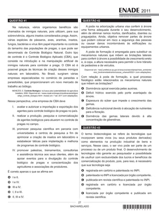 BACHARELADO
2011
EXAME NACIONAL DE DESEMPENHO DOS ESTUDANTES
27
QUESTÃO 41
Na natureza, vários organismos benéficos são
chamados de inimigos naturais, pois utilizam, para sua
sobrevivência, alguns insetos considerados praga. Assim,
várias espécies de pássaros, aves, aranhas, insetos,
fungos, bactérias e vírus têm papel importante no controle
do tamanho das populações de pragas, o que pode ser
denominado de Controle Biológico Natural. Outro tipo
de controle é o Controle Biológico Aplicado (CBA), que
consiste na introdução e na manipulação artificial de
inimigos naturais para controlar a praga. O CBA só é
possível graças às técnicas de criação desses inimigos
naturais em laboratório. No Brasil, surgiram várias
empresas especializadas no comércio de parasitas e
parasitoides, que proporcionaram um novo mercado de
trabalho ao biólogo.
MENEZES, E. Controle Biológico: na busca pela sustentabilidade da agricultura
brasileira. 2006. Disponível em: <www.cnpab.embrapa.br/publicacoes/artigos/
artigo_controle_biologico.html>. Acesso em: 7 set. 2011 (com adaptações).
Nessa perspectiva, uma empresa de CBA deve
I. avaliar e autorizar a importação e exportação dos
agentes para controle biológico de pragas no país.
II. realizar a produção, pesquisa e comercialização
de agentes biológicos para atuarem no controle de
pragas no campo.
III. promover pesquisa científica em parceria com
universidades e centros de pesquisa a fim de
aprimorar a criação de insetos em laboratório e
estabelecer táticas para implantação e melhoria
de programas de controle biológico.
IV. promover palestras, treinamentos, consultorias
e assistência técnica aos seus clientes, além de
apoiar eventos para a divulgação do controle
biológico de pragas e conscientização dos
agricultores e associações de produtores.
É correto apenas o que se afirma em
A I e II.
B I e IV.
C III e IV.
D I, II e III.
E II, III e IV.
QUESTÃO 42
A poda na arborização urbana visa conferir à árvore
uma forma adequada durante o seu desenvolvimento,
além de eliminar ramos mortos, danificados, doentes ou
praguejados. Ainda, objetiva remover partes da árvore
que podem colocar em risco a segurança das pessoas
ou causar danos incontornáveis às edificações ou
equipamentos urbanos.
A poda de formação é empregada para substituir os
mecanismos naturais que inibem as brotações laterais
para conferir à árvore a possibilidade de crescimento ereto
e, à copa, a altura necessária para permitir o livre trânsito
de pedestres e de veículos.
Disponível em: <ww2.prefeitura.sp.gov.br/arquivos/secretarias/meio_ambiente/
eixo_biodiversidade/arbonizacao_urbana/0002/> (com adaptações).
Com relação à poda de formação, a qual processo
fisiológico estão relacionados os mecanismos naturais
que inibem as brotações?
A Dominância apical exercida pelas auxinas.
B Déficit hídrico exercido pelo porte avantajado da
árvore.
C Espessura do súber que impede o crescimento das
gemas.
D Deficiência nutricional devido à alocação de nutrientes
para a floração.
E Dormência das gemas laterais devido à alta
concentração de giberelinas.
QUESTÃO 43
O termo biotecnologias se refere às tecnologias que
incorporam seres vivos (ou seus produtos derivados)
como elementos na produção industrial de bens e
serviços. Nesse caso, o ser vivo pode ser parte de um
processo ou de um produto final. O desenvolvimento de
tecnologias não garante ao pesquisador a possibilidade
de usufruir com exclusividade dos lucros e benefícios da
comercialização do produto, pois, para isso, é necessário
que sua tecnologia seja
A registrada em cartório e patenteada no INPI.
B patenteada no INPI e licenciada por órgão competente.
C publicada em revista científica e patenteada no INPI.
D registrada em cartório e licenciada por órgão
competente.
E licenciada por órgão competente e publicada em
revista científica.
*A11201127*
 