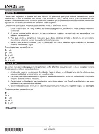 BACHARELADO
2011
EXAME NACIONAL DE DESEMPENHO DOS ESTUDANTES
28
QUESTÃO 44
Desde o seu surgimento, o planeta Terra tem passado por processos geológicos diversos, demonstrando que os
sistemas são cíclicos e dinâmicos. Um desses ciclos é conhecido como Ciclo de Wilson, que é caracterizado pela
abertura e fechamento de bacias oceânicas. Além disso, aceita-se que os processos dinâmicos continuam acontecendo
e podem ser observados atualmente em diferentes partes do globo.
Considerando os Ciclos de Wilson ativos atualmente, avalie as afirmações abaixo.
I. O que se observa no Rift Valley na África é a fase inicial do processo, caracterizado pela ruptura de uma massa
continental.
II. O que se observa no Mar Vermelho é a segunda fase do processo, caracterizado pela existência de uma
pequena bacia oceânica.
III. Para que o ciclo se complete, é necessário que a bacia oceânica formada se transforme em um sistema
deposicional subaéreo, como o observado na Bacia Amazônica.
IV. Bacias oceânicas intracontinentais, como a observada no Mar Cáspio, tendem a seguir o mesmo ciclo, formando
sistemas semelhantes a lagos.
É correto apenas o que se afirma em
A I e II.
B I e III.
C III e IV.
D I, II e IV.
E II, III e IV.
QUESTÃO 45
Os animais mais conhecidos popularmente pertencem ao filo Chordata, ao qual também pertence a espécie humana.
A esse respeito, avalie as afirmações abaixo.
I. A notocorda, presente nos cordados, é um bastão rígido de células envolvidas por uma bainha gelatinosa, cuja
principal finalidade é funcionar como um esqueleto axial.
II. O tubo neural é constituído no embrião a partir do dobramento da camada de células ectodérmicas, na superfície
corpórea dorsal e acima da notocorda.
III. Os Amniota e os Reptilia não são reconhecidos como táxons válidos pela Classificação Cladística, por serem
considerados agrupamentos parafiléticos.
IV. O celoma dos cordados é desenvolvido e constituído por estruturas musculares responsáveis pela sua locomoção.
É correto apenas o que se afirma em
A I.
B II.
C I e III.
D II e IV.
E III e IV.
ÁREA LIVRE
*A11201128*
 