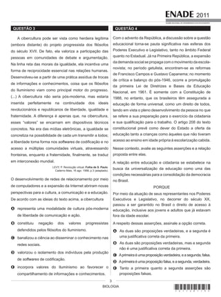 BIOLOGIA
2011
EXAME NACIONAL DE DESEMPENHO DOS ESTUDANTES
3
QUESTÃO 3
A cibercultura pode ser vista como herdeira legítima
(embora distante) do projeto progressista dos filósofos
do século XVII. De fato, ela valoriza a participação das
pessoas em comunidades de debate e argumentação.
Na linha reta das morais da igualdade, ela incentiva uma
forma de reciprocidade essencial nas relações humanas.
Desenvolveu-se a partir de uma prática assídua de trocas
de informações e conhecimentos, coisa que os filósofos
do Iluminismo viam como principal motor do progresso.
(...) A cibercultura não seria pós-moderna, mas estaria
inserida perfeitamente na continuidade dos ideais
revolucionários e republicanos de liberdade, igualdade e
fraternidade. A diferença é apenas que, na cibercultura,
esses “valores” se encarnam em dispositivos técnicos
concretos. Na era das mídias eletrônicas, a igualdade se
concretiza na possibilidade de cada um transmitir a todos;
a liberdade toma forma nos softwares de codificação e no
acesso a múltiplas comunidades virtuais, atravessando
fronteiras, enquanto a fraternidade, finalmente, se traduz
em interconexão mundial.
LEVY, P. Revolução virtual. Folha de S. Paulo.
Caderno Mais, 16 ago. 1998, p.3 (adaptado).
O desenvolvimento de redes de relacionamento por meio
de computadores e a expansão da Internet abriram novas
perspectivas para a cultura, a comunicação e a educação.
De acordo com as ideias do texto acima, a cibercultura
A representa uma modalidade de cultura pós-moderna
de liberdade de comunicação e ação.
B constituiu negação dos valores progressistas
defendidos pelos filósofos do Iluminismo.
C banalizou a ciência ao disseminar o conhecimento nas
redes sociais.
D valorizou o isolamento dos indivíduos pela produção
de softwares de codificação.
E incorpora valores do Iluminismo ao favorecer o
compartilhamento de informações e conhecimentos.
QUESTÃO 4
Com o advento da República, a discussão sobre a questão
educacional torna-se pauta significativa nas esferas dos
Poderes Executivo e Legislativo, tanto no âmbito Federal
quanto no Estadual. Já na Primeira República, a expansão
da demanda social se propaga com o movimento da escola-
novista; no período getulista, encontram-se as reformas
de Francisco Campos e Gustavo Capanema; no momento
de crítica e balanço do pós-1946, ocorre a promulgação
da primeira Lei de Diretrizes e Bases da Educação
Nacional, em 1961. É somente com a Constituição de
1988, no entanto, que os brasileiros têm assegurada a
educação de forma universal, como um direito de todos,
tendo em vista o pleno desenvolvimento da pessoa no que
se refere a sua preparação para o exercício da cidadania
e sua qualificação para o trabalho. O artigo 208 do texto
constitucional prevê como dever do Estado a oferta da
educação tanto a crianças como àqueles que não tiveram
acesso ao ensino em idade própria à escolarização cabida.
Nesse contexto, avalie as seguintes asserções e a relação
proposta entre elas.
A relação entre educação e cidadania se estabelece na
busca da universalização da educação como uma das
condições necessárias para a consolidação da democracia
no Brasil.
PORQUE
Por meio da atuação de seus representantes nos Poderes
Executivos e Legislativo, no decorrer do século XX,
passou a ser garantido no Brasil o direito de acesso à
educação, inclusive aos jovens e adultos que já estavam
fora da idade escolar.
A respeito dessas asserções, assinale a opção correta.
A As duas são proposições verdadeiras, e a segunda é
uma justificativa correta da primeira.
B As duas são proposições verdadeiras, mas a segunda
não é uma justificativa correta da primeira.
C Aprimeira é uma proposição verdadeira, e a segunda, falsa.
D Aprimeira é uma proposição falsa, e a segunda, verdadeira.
E Tanto a primeira quanto a segunda asserções são
proposições falsas.
*A1120113*
 