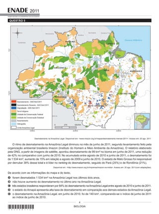 BIOLOGIA
2011
EXAME NACIONAL DE DESEMPENHO DOS ESTUDANTES
4
QUESTÃO 5
Desmatamento na Amazônia Legal. Disponível em: <www.imazon.org.br/mapas/desmatamento-mensal-2011>. Acesso em: 20 ago. 2011.
O ritmo de desmatamento na Amazônia Legal diminuiu no mês de junho de 2011, segundo levantamento feito pela
organização ambiental brasileira Imazon (Instituto do Homem e Meio Ambiente da Amazônia). O relatório elaborado
pela ONG, a partir de imagens de satélite, apontou desmatamento de 99 km² no bioma em junho de 2011, uma redução
de 42% no comparativo com junho de 2010. No acumulado entre agosto de 2010 e junho de 2011, o desmatamento foi
de 1 534 km², aumento de 15% em relação a agosto de 2009 e junho de 2010. O estado de Mato Grosso foi responsável
por derrubar 38% desse total e é líder no ranking do desmatamento, seguido do Pará (25%) e de Rondônia (21%).
Disponível em: <http://www.imazon.org.br/imprensa/imazon-na-midia>. Acesso em: 20 ago. 2011(com adaptações).
De acordo com as informações do mapa e do texto,
A foram desmatados 1 534 km² na Amazônia Legal nos últimos dois anos.
B não houve aumento do desmatamento no último ano na Amazônia Legal.
C três estados brasileiros responderam por 84% do desmatamento naAmazônia Legal entre agosto de 2010 e junho de 2011.
D o estado do Amapá apresenta alta taxa de desmatamento em comparação aos demais estados da Amazônia Legal.
E o desmatamento na Amazônia Legal, em junho de 2010, foi de 140 km2
, comparando-se o índice de junho de 2011
ao índice de junho de 2010.
*A1120114*
 