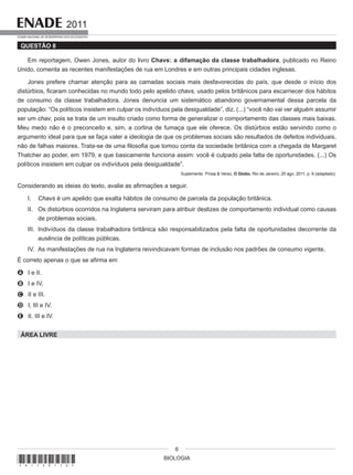 BIOLOGIA
2011
EXAME NACIONAL DE DESEMPENHO DOS ESTUDANTES
6
QUESTÃO 8
Em reportagem, Owen Jones, autor do livro Chavs: a difamação da classe trabalhadora, publicado no Reino
Unido, comenta as recentes manifestações de rua em Londres e em outras principais cidades inglesas.
Jones prefere chamar atenção para as camadas sociais mais desfavorecidas do país, que desde o início dos
distúrbios, ficaram conhecidas no mundo todo pelo apelido chavs, usado pelos britânicos para escarnecer dos hábitos
de consumo da classe trabalhadora. Jones denuncia um sistemático abandono governamental dessa parcela da
população: “Os políticos insistem em culpar os indivíduos pela desigualdade”, diz. (...) “você não vai ver alguém assumir
ser um chav, pois se trata de um insulto criado como forma de generalizar o comportamento das classes mais baixas.
Meu medo não é o preconceito e, sim, a cortina de fumaça que ele oferece. Os distúrbios estão servindo como o
argumento ideal para que se faça valer a ideologia de que os problemas sociais são resultados de defeitos individuais,
não de falhas maiores. Trata-se de uma filosofia que tomou conta da sociedade britânica com a chegada de Margaret
Thatcher ao poder, em 1979, e que basicamente funciona assim: você é culpado pela falta de oportunidades. (...) Os
políticos insistem em culpar os indivíduos pela desigualdade”.
Suplemento Prosa & Verso, O Globo, Rio de Janeiro, 20 ago. 2011, p. 6 (adaptado).
Considerando as ideias do texto, avalie as afirmações a seguir.
I. Chavs é um apelido que exalta hábitos de consumo de parcela da população britânica.
II. Os distúrbios ocorridos na Inglaterra serviram para atribuir deslizes de comportamento individual como causas
de problemas sociais.
III. Indivíduos da classe trabalhadora britânica são responsabilizados pela falta de oportunidades decorrente da
ausência de políticas públicas.
IV. As manifestações de rua na Inglaterra reivindicavam formas de inclusão nos padrões de consumo vigente.
É correto apenas o que se afirma em
A I e II.
B I e IV.
C II e III.
D I, III e IV.
E II, III e IV.
ÁREA LIVRE
*A1120116*
 