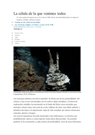 La célula de la que venimos todos
Un nuevo grupo de arqueas que viven a más de 3.000 metros de profundidad aclaran el origen de
humanos, animales, plantas y hongos
 Venimos de una célula con dos látigos
 Lea el artículo completo en 'Nature' a través de EL PAÍS
NUÑO DOMÍNGUEZ 6 MAY 2015 - 13:30 CEST
Archivado en:
 Océano Ártico
 Genética
 Agua
 Biología
 Ciencias naturales
 Ciencia
Chimeneas hidrotermalesen el fondo del Ártico cercanasalpunto donde se encontraronlas
Loquiarkeas / R. B. Pedersen
Los humanos sabemos más de la superficie de Marte que de las profundidades del
océano, y hoy un ser microscópico nos lo vuelve a dejar meridiano. Un barco de
exploración científica ha encontrado en el fondo del Ártico unos microbios que
permiten aclarar cómo, hace más de 2.000 millones de años, una célula solitaria y
primitiva dio lugar a la espectacular orgía de vida compleja que abarca a humanos,
animales, plantas y hongos.
Los nuevos organismos han sido bautizados como lokiarqueas, un término que
probablemente abarca a varias especies hasta ahora desconocidas. Su material
genético se ha encontrado a 3.283 metros de profundidad, cerca de unas chimeneas
 