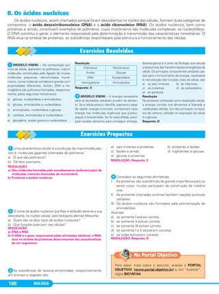 BIOLOGIA188
8. Os ácidos nucleicos
Os ácidos nucleicos, assim chamados porque foram descobertos no núcleo das células, formam duas categorias de
compostos: o ácido desoxirribonucleico (DNA) e o ácido ribonucleico (RNA). Os ácidos nucleicos, bem como
proteínas e amido, constituem exemplos de polímeros, cujos monômeros são moléculas complexas, os nucleotídeos.
O DNA constitui o gene, o elemento responsável pela determinação e transmissão das características hereditárias. O
RNA atua na síntese de proteínas, as substâncias responsáveis pela estrutura e funcionamento das células.
ᕡ(MODELO ENEM) – Na composição quí-
mica da célula, aparecem os polímeros, macro-
moléculas constituídas pela ligação de muitas
moléculas pequenas, denominadas monô-
meros, numa molécula complexa e grande com
propriedades diferentes. Amido, DNA e he-
moglobina são polímeros formados, respectiva-
mente, pelos seguintes monômeros:
a) glicose, nucleotídeos e aminoácidos.
b) glicose, aminoácidos e nucleotídeos.
c) aminoácidos, nucleotídeos e glicose.
d) celulose, aminoácidos e nucleotídeos.
e) glicogênio, ácidos graxos e nucleotídeos.
Resolução
Resposta: A
ᕢ(MODELO ENEM) – A energia necessária
para as atividades celulares provém do alimen-
to. Se a célula possuir clorofila, pigmento capaz
de captar energia luminosa, armazenará essa
energia nas moléculas orgânicas que produz,
graças à fotossíntese. Se for aclorofilada, preci-
sará receber alimento para conseguir energia.
Bioenergética é a parte da Biologia que estuda
a bioquímica das transformações energéticas da
célula. Os principais componentes celulares usa-
dos para o fornecimento de energia, necessária
à manutenção das funções vitais da célula, são
a) os sais minerais. b) as vitaminas.
c) as proteínas. d) os carboidratos.
e) as gorduras.
Resolução
No processo conhecido como respiração celular,
a energia contida nos alimentos é liberada e
usada pelas células. Um dos principais compos-
tos de carbono utilizado na respiração da célula
é a glicose.
Resposta: D
Polímeros Monômeros
Amido Glicose
DNA Nucleotídeos
Hemoglobina Aminoácidos
ᕡUma característica celular é a produção de macromoléculas,
isto é, moléculas gigantes chamadas de polímeros.
a) O que são polímeros?
b) Dê dois exemplos.
ᕢO nome de ácidos nucleicos que lhes é atribuído deve-se a sua
descoberta, no núcleo celular, pelo biologista alemão Miescher.
a) Quais são os dois tipos de ácidos nucleicos?
b) Que funções exercem nas células?
ᕣAs substâncias de reserva encontradas, respectivamente,
em animais e vegetais são:
a) sais minerais e proteínas. b) proteínas e lípides.
c) lípides e amido. d) triglicérides e glicose.
e) glicose e proteínas.
ᕤConsidere as seguintes afirmativas:
I. As proteínas são substâncias de grande importância para os
seres vivos: muitas participam da construção da matéria
viva.
II. As proteínas chamadas enzimas facilitam reações químicas
celulares.
III. Os ácidos nucleicos são formados pela polimerização de
aminoácidos.
Assinale
a) se somente I estiver correta.
b) se somente II estiver correta.
c) se somente III estiver correta.
d) se somente I e II estiverem corretas.
e) se todas estiverem corretas.
ᕥ(MODELO ENEM) – Com uma composição química total-
RESOLUÇÃO: Resposta: D
RESOLUÇÃO: Resposta: C
RESOLUÇÃO:
a) DNA e RNA.
b) O DNA é o gene, responsável pelas atividades celulares; o RNA
atua na síntese de proteínas determinantes das características
de um organismo.
RESOLUÇÃO:
a) São moléculas formadas pelo encadeamento (polimerização) de
moléculas menores chamadas de monômeros.
b) Proteínas e ácidos nucleicos.
Para saber mais sobre o assunto, acesse o PORTAL
OBJETIVO (www.portal.objetivo.br) e, em “localizar”,
digite BIO1M104
No Portal Objetivo
C1_1A_Biologia_2013_Keli 10/09/12 12:28 Page 188
 
