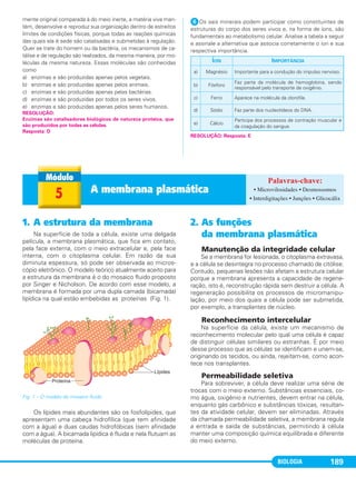 BIOLOGIA 189
mente original comparada à do meio inerte, a matéria viva man-
tém, desenvolve e reproduz sua organização dentro de estreitos
limites de condições físicas, porque todas as reações químicas
das quais ela é sede são catalisadas e submetidas à regulação.
Quer se trate do homem ou da bactéria, os mecanismos de ca-
tálise e de regulação são realizados, da mesma maneira, por mo-
léculas da mesma natureza. Essas moléculas são conhecidas
como
a) enzimas e são produzidas apenas pelos vegetais.
b) enzimas e são produzidas apenas pelos animais.
c) enzimas e são produzidas apenas pelas bactérias.
d) enzimas e são produzidas por todos os seres vivos.
e) enzimas e são produzidas apenas pelos seres humanos.
ᕦOs sais minerais podem participar como constituintes de
estruturas do corpo dos seres vivos e, na forma de íons, são
fundamentais ao metabolismo celular. Analise a tabela a seguir
e assinale a alternativa que associa corretamente o íon e sua
respectiva importância.
RESOLUÇÃO: Resposta: E
RESOLUÇÃO:
Enzimas são catalisadores biológicos de natureza proteica, que
são produzidos por todas as células.
Resposta: D
ÍON IMPORTÂNCIA
a) Magnésio Importante para a condução do impulso nervoso.
b) Fósforo
Faz parte da molécula de hemoglobina, sendo
responsável pelo transporte de oxigênio.
c) Ferro Aparece na molécula da clorofila.
d) Sódio Faz parte dos nucleotídeos do DNA.
e) Cálcio
Participa dos processos de contração muscular e
da coagulação do sangue.
5 A membrana plasmática • Microvilosidades • Desmossomos
• Interdigitações • Junções • Glicocálix
1. A estrutura da membrana
Na superfície de toda a célula, existe uma delgada
película, a membrana plasmática, que fica em contato,
pela face externa, com o meio extracelular e, pela face
interna, com o citoplasma celular. Em razão da sua
diminuta espessura, só pode ser observada ao micros-
cópio eletrônico. O modelo teórico atualmente aceito para
a estrutura da membrana é o do mosaico fluido proposto
por Singer e Nicholson. De acordo com esse modelo, a
membrana é formada por uma dupla camada (bicamada)
lipídica na qual estão embebidas as proteínas (Fig. 1).
Os lípides mais abundantes são os fosfolípides, que
apresentam uma cabeça hidrofílica (que tem afinidade
com a água) e duas caudas hidrofóbicas (sem afinidade
com a água). A bicamada lipídica é fluida e nela flutuam as
moléculas de proteína.
2. As funções
da membrana plasmática
Manutenção da integridade celular
Se a membrana for lesionada, o citoplasma extravasa,
e a célula se desintegra no processo chamado de citólise.
Contudo, pequenas lesões não afetam a estrutura celular
porque a membrana apresenta a capacidade de regene-
ração, isto é, reconstrução rápida sem destruir a célula. A
regeneração possibilita os processos de micromanipu-
lação, por meio dos quais a célula pode ser submetida,
por exemplo, a transplantes de núcleo.
Reconhecimento intercelular
Na superfície da célula, existe um mecanismo de
reconhecimento molecular pelo qual uma célula é capaz
de distinguir células similares ou estranhas. É por meio
desse processo que as células se identificam e unem-se,
originando os tecidos, ou ainda, rejeitam-se, como acon-
tece nos transplantes.
Permeabilidade seletiva
Para sobreviver, a célula deve realizar uma série de
trocas com o meio externo. Substâncias essenciais, co-
mo água, oxigênio e nutrientes, devem entrar na célula,
enquanto gás carbônico e substâncias tóxicas, resultan-
tes da atividade celular, devem ser eliminadas. Através
da chamada permeabilidade seletiva, a membrana regula
a entrada e saída de substâncias, permitindo à célula
manter uma composição química equilibrada e diferente
do meio externo.
Fig. 1 – O modelo do mosaico fluido.
C1_1A_Biologia_2013_Keli 10/09/12 12:28 Page 189
 