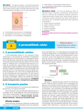 BIOLOGIA192
ᕤ(UNESP) – Em algumas células, a membrana plasmática
apresenta diferenciações, relacionadas a diferentes funções exer-
cidas. Analise a figura a seguir e assinale a alternativa que indica
as diferenciações mostradas em (I), (II) e (III), nesta ordem.
a) microvilosidade, desmossomo e interdigitação.
b) interdigitação, desmossomo e microvilosidade.
c) desmossomo, microvilosidade e interdigitação.
d) fragmoplasto, microvilosidade e desmossomo.
e) microvilosidade, fragmoplasma e placa glandular.
ᕥ(MODELO ENEM) – No início da década de 1970, os
cientistas Singer e Nicholson esclareceram definitivamente
como é a estrutura das membranas celulares, propondo o
modelo denominado mosaico fluido. Neste conceito, todas as
membranas celulares presentes nas células procarióticas e
eucarióticas são constituídas basicamente pelos seguintes
componentes:
a) ácidos nucleicos e proteínas.
b) ácidos nucleicos e enzimas.
c) lipídios e enzimas.
d) enzimas e glicídeos.
e) lipídios e proteínas.
RESOLUÇÃO: Resposta: A
RESOLUÇÃO:
A membrana celular apresenta-se formada por lipídios e proteínas.
Resposta: E
1. A permeabilidade seletiva
A permeabilidade seletiva é um processo funda-
mental para a manutenção de condições intracelulares
adequadas para o funcionamento e, consequentemente,
para a vida da célula. Atuando de maneira seletiva, deter-
mina quais são as substâncias que devem entrar e sair da
célula. É evidente que a membrana deve permitir a en-
trada de substâncias responsáveis pelo crescimento,
regeneração e pelas atividades vitais da célula, regulando
também a saída de substâncias por meio da secreção e da
excreção. Enfim, a membrana permite que a célula man-
tenha equilibrado o seu meio interno independentemen-
te das condições do meio extracelular. O meio interno
deve ser adequado ao metabolismo normal de cada tipo
de célula. A passagem seletiva de substâncias, através
da membrana, é feita por três processos: transporte
passivo, transporte ativo e transporte em quantidade.
2. O transporte passivo
O transporte passivo é um processo que obedece às
leis da física, sem gasto de energia.
Esse transporte é direcionado pelo gradiente de con-
centração, isto é, vai da região de maior concentração para
a de menor concentração. Entre os processos de trans-
porte passivo, estudaremos: difusão simples, osmose,
difusão facilitada e difusão por proteínas-canal.
Difusão simples
Neste processo, pequenas moléculas simplesmente
atravessam a membrana plasmática a favor do gradiente
de concentração (Fig. 1). A velocidade de penetração das
moléculas depende de sua solubilidade nos lípides e do
seu tamanho. Assim, quanto mais lipossolúveis e meno-
res forem, tanto mais rapidamente penetram, o que re-
sulta do fato de a membrana ser constituída por uma
bicamada lipídica. Desse modo, substâncias solúveis em
lipídes, como álcoois, aldeídos, cetonas e anestésicos,
têm rápida penetração.
Fig. 1 – Difusão simples.
Osmose
Osmose é a difusão de água através da membrana
celular. Pode-se definir osmose como a passagem de
água de uma solução hipotônica para outra hipertônica
através de uma membrana semipermeável. Em relação a
uma solução, uma membrana é considerada permeável
se permite a passagem do solvente e do soluto; no caso
de ser semipermeável, permite a passagem do solvente,
retendo o soluto. Assim, por exemplo, em uma solução
de água com açúcar, a água atravessa a membrana e o
açúcar não. Em relação a duas soluções, usamos três
denominações, quando elas estão separadas por uma
membrana semipermeável e comparamos as suas con-
centrações. Dessa forma, quando apresentam a mesma
concentração, são chamadas de isotônicas. Se as concen-
trações forem diferentes, a solução de maior concen-
6 A permeabilidade celular • Permeabilidade seletiva • Difusão
• Osmose • Permeases • Porinas
C1_1A_Biologia_2013_Keli 10/09/12 12:28 Page 192
 