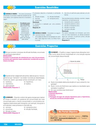 BIOLOGIA194
ᕡ(MODELO ENEM) – Há vários processos
envolvidos na entrada e saída de substâncias de
uma célula, como aparece descrito e ilustrado a
seguir.
O processo descrito e ilustrado é conhecido
como
a) difusão simples. b) difusão facilitada.
c) osmose. d) transporte ativo.
e) endocitose.
Resolução
O transporte é realizado por uma proteína
carreadora.
Resposta: B
ᕢ(MODELO ENEM) – Considere os seguin-
tes “acontecimentos” caseiros:
I. Uma salada de alface foi temperada com sal e
óleo. Após algumas horas, as folhas ficam
murchas.
II. Uso de um perfume para odorizar um am-
biente.
Nos acontecimentos referidos, ocorrem, respec-
tivamente, os fenômenos de
a) transporte ativo e passivo.
b) transporte passivo e ativo.
c) difusão e transporte ativo.
d) difusão e osmose.
e) osmose e difusão.
Resolução
Por serem colocadas num tempero, que cons-
titui um meio hipertônico, as células perderam
água por osmose. O perfume sofreu difusão
para o meio ambiente.
Resposta: E
Condições para
sua ocorrência:
deve existir uma
proteína car-
readora e um
gradiente de
concentração
entre a célula e o
meio. Não há
gasto de energia
pela célula.
ᕡNo que consiste o processo de difusão facilitada, encontrado
na membrana plasmática?
ᕢQuando se faz o salgamento de carnes, sabe-se que os micro-or-
ganismos que “tentarem” se instalar morrerão por desidratação.
Conclui-se, assim, que essas carnes constituem um meio
a) isotônico. b) hipotônico.
c) hipertônico. d) lipídico.
e) plasmolisado.
ᕣ(UNIMAR) – Quando a célula não gasta energia para realizar
as trocas e existem um gradiente de concentração (do mais
concentrado para o menos concentrado) e uma proteína car-
regadora responsável pelo transporte, por exemplo, de açúcar e
aminoácidos, esse processo é chamado de
a) osmose. b) transporte ativo.
c) pinocitose. d) difusão facilitada.
e) difusão simples.
ᕤ(VUNESP) – O gráfico a seguir registra duas alterações ocor-
ridas numa célula animal mergulhada em uma solução aquosa
de concentração desconhecida.
a) Qual a tonicidade relativa da solução em que a célula foi mer-
gulhada?
b) Qual o nome do fenômeno que explica os resultados apre-
sentados no gráfico?
c) Em que consiste esse fenômeno?
RESOLUÇÃO:
a) Solução hipotônica.
b) Osmose.
c) Passagem de água da solução hipotônica para a hipertônica,
através de membrana semipermeável.
RESOLUÇÃO: Resposta: D
RESOLUÇÃO: Resposta: C
RESOLUÇÃO:
Consiste na penetração de substâncias por meio de permeases,
proteínas que capturam essas substâncias, transferindo-as para o
interior da célula.
Para saber mais sobre o assunto, acesse o PORTAL
OBJETIVO (www.portal.objetivo.br) e, em “localizar”,
digite BIO1M106
No Portal Objetivo
C1_1A_Biologia_2013_Keli 10/09/12 12:28 Page 194
 