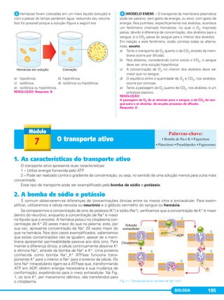 BIOLOGIA 195
ᕥHemácias foram colocadas em um meio líquido (solução) e
com o passar do tempo perderam água, reduzindo seu volume.
Isto foi possível porque a solução (figura a seguir) era
a) hipotônica. b) hipertônica.
c) isotônica. d) isotônica ou hipotônica.
e) isotônica ou hipertônica.
ᕦ(MODELO ENEM) – O transporte da membrana plasmática
pode ser passivo, sem gasto de energia, ou ativo, com gasto de
energia. Nos pulmões, especificamente nos alvéolos, acontece
um fenômeno chamado hematose, no qual o O2 inspirado
passa, devido à diferença de concentração, dos alvéolos para o
sangue, e o CO2 passa do sangue para o interior dos alvéolos.
Em relação a este fenômeno, estão corretas todas as alterna-
tivas, exceto:
a) Tanto o transporte de O2 quanto o de CO2 através da mem-
brana ocorre por difusão.
b) Nos alvéolos, considerando como soluto o CO2, o sangue
deve ser uma solução hipertônica.
c) A concentração de O2 no interior dos alvéolos deve ser
maior que no sangue.
d) O equilíbrio entre a quantidade de O2 e CO2, nos alvéolos,
ocorre por osmose.
e) Tanto a passagem de O2 quanto de CO2, nos alvéolos, é um
processo passivo.
RESOLUÇÃO:
A passagem de O2 do ar alveolar para o sangue, e do CO2 do san-
gue para o ar alveolar, dá-se pelo processo de difusão.
Resposta: D
RESOLUÇÃO: Resposta: B
7 O transporte ativo • Bomba de Na e K • Fagocitose
• Pinocitose • Pseudópodes • Fagossomo
1. As características do transporte ativo
O transporte ativo apresenta duas características:
1 – Utiliza energia fornecida pelo ATP.
2 – Pode ser realizado contra o gradiente de concentração, ou seja, no sentido de uma solução menos para outra mais
concentrada.
Esse tipo de transporte pode ser exemplificado pela bomba de sódio e potássio.
2. A bomba de sódio e potássio
É comum observarem-se diferenças de concentrações iônicas entre os meios intra e extracelular. Para exem-
plificar, utilizaremos a célula nervosa ou neurônio e o glóbulo vermelho do sangue ou hemácia.
Se compararmos a concentração de íons de potássio (K+) e sódio (Na+), verificamos que a concentração de K+ é maior
dentro do neurônio, enquanto a concentração de Na+ é maior
no líquido que o envolve. A hemácia possui no citoplasma con-
centração de K+ 20 vezes maior do que no plasma; este, por
sua vez, apresenta concentração de Na+ 20 vezes maior do
que na hemácia. Nos dois casos exemplificados, salientamos
que essas concentrações não se igualam, apesar de a mem-
brana apresentar permeabilidade passiva aos dois íons. Para
manter a diferença iônica, a célula continuamente absorve K+
e elimina Na+, através da bomba de Na+ e K+. Uma proteína
conhecida como bomba Na+_K+ ATPase funciona trans-
portando K+ para o interior e Na+ para o exterior da célula. Os
íons Na+ intracelulares ligam-se à ATPase que, transformando
ATP em ADP, obtém energia necessária à sua mudança de
conformação, expelindo-os para o meio extracelular. Na Fig.
1, os íons K+, por mecanismo idêntico, são transferidos para
o citoplasma. Fig. 1 – Transporte ativo: bomba de Na+ e K+.
C1_1A_Biologia_2013_Keli 10/09/12 12:28 Page 195
 
