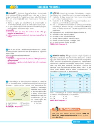 BIOLOGIA 197
ᕡ(UNICAMP) – No interior de uma hemácia, a concentração
do íon potássio (K+) é cerca de 20 vezes maior que no plasma
sanguíneo circundante. No plasma, por outro lado, há íons sódio
(Na+) em concentração 20 vezes maior que no interior das
hemácias.
a) Como se explica que essa diferença de concentrações se
mantenha inalterada, apesar de estar ocorrendo difusão?
b) O que aconteceria com a situação descrita se fosse bloquea-
do o processo respiratório dessa célula?
ᕢEm muitas células, a membrana plasmática realiza o chama-
do transporte em quantidade, feito de duas formas: fagocitose
e pinocitose.
No que consistem esses processos?
ᕣA concentração de íons Na+ no meio extracelular é maior do
que no meio intracelular. O oposto é observado na concentração
de íons K+, como ilustrado a seguir. Essa diferença de con-
centração é mantida por
transporte ativo. Todavia,
há também deslocamen-
to desses íons do local
onde estão em maior con-
centração para o de me-
nor concentração, por
um processo de
a) clasmocitose. b) fagocitose. c) osmose.
d) difusão. e) pinocitose.
ᕤ(UNIFOR) – Através da membrana viva que separa o meio in-
tracelular do meio extracelular, ocorrem os seguintes transportes:
I. moléculas de água passam do meio menos concentrado
para o meio mais concentrado;
II. moléculas de O2 e de CO2 entram ou saem da célula, obe-
decendo ao gradiente de concentração;
III. íons K+ e íons Na+ movimentam-se contra o gradiente de
concentração, fazendo com que a concentração de K+ seja
maior no interior da célula e a de Na+ seja maior no meio
extracelular.
Os movimentos I, II e III devem-se, respectivamente, à
a) osmose, difusão, transporte ativo.
b) osmose, difusão, difusão facilitada.
c) difusão, transporte ativo, transporte ativo.
d) difusão, difusão facilitada, transporte ativo.
e) osmose, osmose, difusão facilitada.
ᕥ(MODELO ENEM) – Mergulhadas em solução hipotônica e
hipertônica, as células, respectivamente, absorvem e perdem
água; em meio isotônico, as células permanecem em equilíbrio
com o meio. Em um experimento, preparam-se 5 lotes de folhas
de espinafre que foram colocadas em placas de Petri, contendo
cada uma delas água destilada e as demais, soluções de
sacarose, cujas concentrações variavam entre 0,3 a 1,2 g/l. As
folhas foram pesadas antes e depois do experimento. Os
resultados encontram-se na tabela a seguir.
Qual é a concentração de sacarose utilizada no experimento que
é isotônica em relação à célula do espinafre?
a) 0,0 b) 0,3 c) 0,6
d) 0,9 e) 1,2
RESOLUÇÃO:
a) Transporte ativo por meio das bombas de Na+ e K+, que
eliminam Na+ e absorvem K+.
b) A diferença de concentração seria alterada graças à falta de
energia.
RESOLUÇÃO: Resposta: C
Lote
Concentração
da Sacarose (g/l)
Massa
inicial (g)
Massa
final (g)
1 1,2 5,4 4,0
2 0,9 6,5 5,3
3 0,6 5,8 5,7
4 0,3 6,5 7,3
5 0,0 5,5 7,5
RESOLUÇÃO: Resposta: A
RESOLUÇÃO: Resposta: D
RESOLUÇÃO:
– Fagocitose é o englobamento de partículas sólidas pela emissão
de pseudópodes.
– Pinocitose é o englobamento de líquido feito pela invaginação
da membrana.
Para saber mais sobre o assunto, acesse o PORTAL
OBJETIVO (www.portal.objetivo.br) e, em “localizar”,
digite BIO1M107
No Portal Objetivo
C1_1A_Biologia_2013_Keli 10/09/12 12:28 Page 197
 