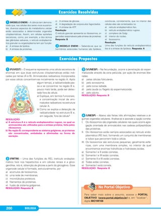 BIOLOGIA200
ᕡ(FUVEST) – O esquema representa uma célula secretora de
enzimas em que duas estruturas citoplasmáticas estão indi-
cadas por letras (A e B). Aminoácidos radioativos incorporados
por essa célula concentram-se inicialmente na região A. Após
algum tempo, a radioatividade pas-
sa a se concentrar na região B e,
pouco mais tarde, pode ser detec-
tada fora da célula.
a) Explique, em termos funcionais,
a concentração inicial de ami-
noácidos radioativos na estrutura
celular A.
b) Como se explica a detecção da
radioatividade na estrutura B e,
em seguida, fora da célula?
ᕢ(FMTM) – Uma das funções do REL (retículo endoplas-
mático liso) nos hepatócitos e em células renais é a glico-
genólise, isto é, obtenção de glicose a partir do glicogênio. Esse
organoide celular é formado, estruturalmente, por
a) acúmulos de lisossomos.
b) uma rede de membranas.
c) microtúbulos proteicos.
d) filamentos de proteínas.
e) fusão de sistema golgiense.
ᕣ(VUNESP) – Na fecundação, ocorre a penetração do esper-
matozoide através da zona pelúcida, por ação de enzimas libe-
radas.
a) pelas células foliculares.
b) pelo acrossoma.
c) pela coroa radiada.
d) pela cauda ou flagelo do espermatozoide.
e) pelo oócito.
ᕤ(UNESP) – Abaixo são feitas três afirmações relativas a al-
gumas organelas celulares. Analise-as e assinale a opção correta:
I. Os ribossomos são organelas celulares nas quais ocorre agre-
gação orientada de aminoácidos nas cadeias polipeptídicas
das proteínas.
II. Os ribossomos estão sempre associados ao retículo endo-
plasmático (RE liso), formando um conjunto de membranas
e tubos que percorrem toda a célula.
III. Os lisossomos são estruturas pequenas, geralmente esfé-
ricas, com uma membrana simples, no interior da qual
encontramos enzimas hidrolíticas e hidrolases ácidas.
a) Somente I e II estão corretas.
b) Somente I e III estão corretas.
c) Somente II e III estão corretas.
d) Todas estão corretas.
e) Somente I está correta.
RESOLUÇÃO: Resposta: B
RESOLUÇÃO: Resposta: B
RESOLUÇÃO: Resposta: B
RESOLUÇÃO:
a) A estrutura A é o retículo endoplasmático rugoso, no qual os
aminoácidos são utilizados para a síntese proteica, feita pelos
ribossomos.
b) Na região B, correspondente ao sistema golgiense, as proteínas
são concentradas, embaladas e eliminadas na forma de
secreção.
ᕡ(MODELO ENEM) – A ciência tem demons-
trado que, nas células dos seres vivos eucarion-
tes, diversos aspectos do metabolismo celular
estão associados a determinadas organelas
citoplasmáticas. Assim, em células epiteliais
secretoras, como, por exemplo, a dos ácinos
das glândulas salivares, o retículo endoplasmá-
tico granular ou ergastoplasma tem por função:
a) A síntese de lipídios.
b) A síntese de proteínas.
c) A síntese de glicose.
d) A degradação de corpúsculos fagocitados.
e) A síntese de ATP.
Resolução
O retículo granular apresenta os ribossomos, or-
ganoides responsáveis pela síntese de proteínas.
Resposta: B
ᕢ(MODELO ENEM) – Sabendo-se que os
hormônios esteroides humanos são lipídeos,
conclui-se, corretamente, que no interior das
células eles são sintetizados no
a) retículo endoplasmático liso.
b) retículo endoplasmático rugoso.
c) complexo de Golgi.
d) interior do núcleo.
e) lisosssomo.
Resolução
Uma das funções do retículo endoplasmático
liso é a síntese de lipídeos. Resposta: A
Para saber mais sobre o assunto, acesse o PORTAL
OBJETIVO (www.portal.objetivo.br) e, em “localizar”,
digite BIO1M108
No Portal Objetivo
C1_1A_Biologia_2013_Keli 10/09/12 12:28 Page 200
 