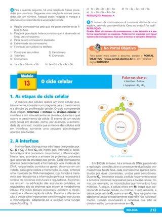 BIOLOGIA 213
ᕤPara a questão seguinte, há uma relação de frases prece-
didas por uma letra. Segue-se uma relação de nomes prece-
didos por um número. Associe essas relações e marque a
alternativa correspondente à associação correta:
a) Região cromossômica pela qual ele pode prender-se às fi-
bras do fuso.
b) Pequena granulação heterocromática que é observada ao
longo do cromossomo.
c) Parte de um cromossomo duplicado.
d) Extremidade do cromossomo.
e) Formação do nucléolo na telófase.
1) Constrição secundária 2) Centrômero
3) Telômero 4) Cromátide
5) Cromômero
a) 1e – 2a – 3d – 4c – 5b. b) 1e – 2d – 3a – 4c – 5b.
c) 1a – 2b – 3c – 4d – 5e. d) 1b – 2a – 3c – 4d – 5e.
e) 1c – 2b – 3e – 4d – 5a.
ᕥO número de cromossomos é constante dentro de uma
espécie, servindo para identificá-la. Certo ou errado? Por quê?
RESOLUÇÃO:
Errado. Além do número de cromossomos, o seu tamanho e a sua
forma caracterizam as espécies. Podemos ter espécies com igual
número de cromossomos, mas com a forma e o tamanho diferentes.
RESOLUÇÃO: Resposta: A
13 O ciclo celular • Interfase • Mitose
• Apoptose • G1 • G2
1. As etapas do ciclo celular
A maioria das células realiza um ciclo celular que,
basicamente, consiste num programa para o crescimento
e a divisão ou proliferação celular. O ciclo compreende
duas etapas: interfase e mitose ou divisão celular. A
interfase é um intervalo entre as divisões, durante o qual
ocorre o crescimento da célula. O exame de um tecido
com célula em divisão, como, por exemplo, a extremi-
dade de uma raiz, mostra que a maioria das células está
em interfase; somente uma pequena porcentagem
aparece em divisão.
2. A interfase
Na interfase, distinguimos três fases designadas por:
G1, S e G2. A fase G1 (do inglês gap, intervalo) é carac-
terizada por dois processos: crescimento e diferenciação.
Nesta fase, acontece a síntese de proteínas, processo
que depende da atividade dos genes. Cada cromossomo
aparece descondensado e formado por uma molécula de
DNA, na qual estão contidos os genes. Ao entrar em ati-
vidade, cada gene realiza a transcrição, ou seja, sintetiza
uma molécula de RNA-mensageiro, cuja função é trans-
mitir aos ribossomos a informação genética necessária à
síntese de proteínas estruturais e reguladoras. As primei-
ras entram na edificação das estruturas celulares; as
reguladoras são as enzimas que ativam o metabolismo
celular. Por meio desses processos, ocorrem o cresci-
mento e a diferenciação da célula. Durante a diferencia-
ção, a célula sofre importantes transformações estruturais
e morfológicas, adaptando-se a exercer uma função
específica (Fig. 1).
Em S (S de síntese), há a síntese de DNA, permitindo
a replicação da molécula e a consequente duplicação cro-
mossômica. Nesta fase, cada cromossomo aparece cons-
tituído por duas cromátides, unidas pelo centrômero.
Durante G2, em menor escala, a célula novamente cresce
e sintetiza proteínas necessárias para a divisão celular, co-
mo, por exemplo, os microtúbulos que formarão o fuso
mitótico. A seguir, a célula entra em M, etapa que cor-
responde à divisão celular, ou mitose. Eventualmente, a
célula pode sair de G1 e entrar em G0, fase na qual o me-
tabolismo celular é relativamente estável e não há cresci-
mento. Células musculares e nervosas que não se
dividem estão constantemente em G0.
Fig. 1 – O ciclo celular.
Para saber mais sobre o assunto, acesse o PORTAL
OBJETIVO (www.portal.objetivo.br) e, em “localizar”,
digite BIO1M112
No Portal Objetivo
C1_1A_Biologia_2013_Keli 10/09/12 12:28 Page 213
 