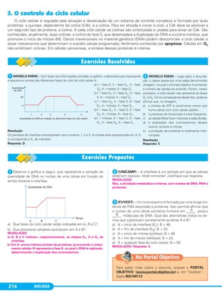 BIOLOGIA214
3. O controle do ciclo celular
O ciclo celular é regulado pela ativação e desativação de um sistema de controle complexo e formado por duas
proteínas: a quinase, dependente da ciclina (Cdk), e a ciclina. Para ser ativada e iniciar o ciclo, a Cdk deve se associar a
um segundo tipo de proteína, a ciclina. A cada ciclo celular as ciclinas são sintetizadas e usadas para ativar as Cdk. São
conhecidas, atualmente, duas ciclinas: a ciclina de fase S, que desencadeia a duplicação do DNA e a ciclina mitótica, que
promove o início da mitose (M). Danos irreverssíveis no material genético (DNA) podem descontrolar o ciclo celular e
ativar mecanismos que determinam o suicídio celular programado, fenômeno conhecido por apoptose. Células em G0
não sintetizam ciclinas. Em células cancerosas, a síntese dessas proteínas é intensa.
ᕡ(MODELO ENEM) – Com base nas informações contidas no gráfico, a alternativa que representa
a sequência correta das diferentes fases do ciclo de vida celular é:
a)1 – fase S; 2 – fase G1; 3 – fase
G2; 4 – mitose; 5 – fase G1.
b)1 – fase G1; 2 – fase G2; 3 – fase
S; 4 – mitose; 5 – fase G1.
c)1 – fase G2; 2 – fase S; 3 – fase
G1; 4 – mitose; 5 – fase G1.
d)1 – fase G1; 2 – fase S; 3 – fase
G2; 4 – mitose; 5 – fase G1.
e)1 – mitose; 2 – fase S; 3 – fase
G1; 4 – fase G2; 5 – fase G1.
Resolução
Os períodos da interfase correspondem aos números 1, 2 e 3. A mitose está representada em 4; 5
e corresponde a G1 da interfase.
Resposta: D
ᕡObserve o gráfico a seguir, que representa a variação da
quantidade de DNA no núcleo de uma célula em função do
tempo durante a interfase.
a) Que fases do ciclo celular estão indicadas em A, B e C?
b) Que processos celulares acontecem em A e B?
ᕢ(UNICAMP) – A interfase é um período em que as células
estão em repouso. Você concorda? Justifique sua resposta.
ᕣ(FUVEST) – Um cromossomo é formado por uma longa mo-
lécula de DNA associada a proteínas. Isso permite afirmar que
o núcleo de uma célula somática humana em _____A possui
_____B moléculas de DNA. Qual das alternativas indica os ter-
mos que substituem corretamente as letras A e B?
a) A = início de interfase (G1); B = 46.
b) A = fim de interfase (G2); B = 23.
c) A = início de mitose (prófase); B = 46.
d) A = fim de mitose (telófase); B = 23.
e) A = qualquer fase do ciclo celular; B = 92.
RESOLUÇÃO: Resposta: A
RESOLUÇÃO:
Não, a atividade metabólica é intensa, com síntese de DNA, RNA e
proteínas.
RESOLUÇÃO:
a) A, B e C indicam, respectivamente, as etapas G1, S e G2 da
interfase.
b) Em A, ocorre intensa síntese de proteínas, provocando o cresci-
mento celular. B representa a fase S, na qual o DNA é replicado,
determinando a duplicação dos cromossomos.
ᕢ(MODELO ENEM) – Logo após a fecunda-
ção, o zigoto passa por uma etapa denominada
clivagem, na qual o principal objetivo é aumentar
o número de células do embrião. Porém, nesse
processo, o ciclo celular não apresenta as fases
G1 e G2. Como consequência desse fato, pode-se
afirmar que, na clivagem,
a) a síntese de ATP é certamente menor que
numa célula com ciclo celular padrão.
b) o processo de transcrição é mais frequente.
c) as células-filhas ficam menores a cada divisão.
d) a duplicação dos cromossomos deverá
ocorrer durante a mitose.
e) a produção de proteínas é totalmente inter-
rompida.
Resolução
Resposta: C
Para saber mais sobre o assunto, acesse o PORTAL
OBJETIVO (www.portal.objetivo.br) e, em “localizar”,
digite BIO1M113
No Portal Objetivo
C1_1A_Biologia_2013_Keli 10/09/12 12:28 Page 214
 