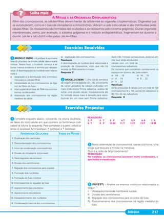 BIOLOGIA 217
A MITOSE E AS ORGANELAS CITOPLASMÁTICAS
Além dos cromossomos, as células-filhas devem herdar da célula-mãe as organelas citoplasmáticas. Organelas que
se autoduplicam, como é o caso de cloroplastos e mitocôndrias, dobram a cada ciclo celular e são distribuídas pelas
células-filhas. Os ribossomos são formados dos nucléolos e os lisossomos pelo sistema golgiense. Outras organelas
membranosas, como, por exemplo, o sistema golgiense e o retículo endoplasmático, fragmentam-se durante a
divisão celular e são distribuídas pelas células-filhas.
Saiba mais??
ᕡComplete o quadro abaixo, colocando, na coluna da direita,
as fases do ciclo celular em que ocorrem os fenômenos indi-
cados na coluna da esquerda. Para completar o quadro, utilize as
letras A (anáfase), M (metáfase), P (prófase) e T (telófase).
ᕢPara a observação de cromossomos, usa-se colchicina, uma
droga que bloqueia a mitose na metáfase.
Qual é a razão de tal procedimento?
ᕣ(FUVEST) – Analise os eventos mitóticos relacionados a
seguir:
I. Desaparecimento da membrana nuclear.
II. Divisão dos centrômeros.
III. Migração dos cromossomos para os polos do fuso.
IV. Posicionamento dos cromossomos na região mediana do
fuso.
FENÔMENOS CELULARES FASES DA MITOSE
1. Duplicação dos centríolos
2. Descondensação dos cromossomos
3. Início da condensação cromossômica
4. Divisão do citoplasma (citocinese)
5. Desintegração da carioteca
6. Divisão dos centrômeros
7. Migração dos cromossomos para os polos
8. Formação dos nucléolos
9. Formação do fuso mitótico
10. Cromossomos no equador do fuso
11. Aparecimento das cariotecas
12. Aparecimento dos ásteres
13. Desaparecimento dos nucléolos
14. Condensação máxima dos cromossomos
RESOLUÇÃO:
Na metáfase, os cromossomos aparecem muito condensados, o
que facilita a visualização.
RESOLUÇÃO:
1. P 2. T 3. P 4.T 5.P 6.A 7. A
8. T 9. P 10.M 11.T 12.P 13.P 14.M
ᕡ(MODELO ENEM) – A prófase é a primeira
fase do processo de divisão celular denominada
mitose. Nessa fase, o nucléolo começa a se
tornar menos evidente e termina por desapa-
recer. A desintegração do nucléolo está relacio-
nada à
a) separação e à distribuição dos cromosso-
mos para as células-filhas.
b) necessidade de os cromossomos se liga-
rem às fibras do fuso.
c) interrupção da síntese de RNA nos cromos-
somos condensados.
d) disposição dos cromossomos na região
mediana da célula.
e) duplicação dos cromossomos.
Resolução
A desintegração do nucléolo está relacionada à
produção de ribossomos, visto que não há
síntese de RNA durante a mitose.
Resposta: C
ᕢ(MODELO ENEM) – Uma célula somática
de origem animal diploide (2n=16), proveniente
de várias gerações de células cultivadas em
meio onde existia Timina radioativa, acabou de
sofrer uma divisão celular. Imediatamente ela
foi retirada desse meio e deixada para repro-
duzir-se em um meio sem Timina radioativa.
Após três mitoses consecutivas, pode-se afir-
mar que serão produzidas _________________
células com um total de _________________
cromossomos radioativos.
Os números que completam corretamente os
espaços em branco são, pela ordem,
a) 64 … 16 b) 16 … 16
c) 8 … 16 d) 8 … 32
e) 4 … 32
Resolução
Serão produzidas 8 células com um total de 128
cromossomos (8 x 16), sendo 32 radioativos e
96 (16 x 6) não radioativos.
Resposta: D
C1_1A_Biologia_2013_Keli 10/09/12 12:28 Page 217
 