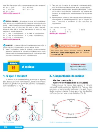 BIOLOGIA218
Qual das alternativas indica corretamente sua ordem temporal?
a) IV – I – II – III. b) I – IV – III – II.
c) I – II – IV – III. d) I – IV – II – III.
e) IV – I – III – II.
ᕤ(MODELO ENEM) – Na espécie humana, uma célula cance-
rosa entrou em mitose homeotípica anormal, constituindo três
polos: I, II e III. Dos 46 cromossomos existentes na célula, 16 se
dissociaram entre os polos I e II; 22, entre os polos I e III e 8,
entre os polos II e III. No final, na anáfase, os polos I, II e III
receberão, respectivamente,
a) 12, 19 e 15 cromossomos. b) 38, 24 e 30 cromossomos.
c) 24, 38 e 30 cromossomos. d) 16, 22 e 8 cromossomos.
e) 19, 12 e 15 cromossomos.
ᕥ(UNIFESP) – Leia as quatro afirmações seguintes sobre a
divisão de uma célula somática em um animal adulto.
I. Após a citocinese, o núcleo de uma das células resultantes
apresenta sobrecarga de atividade, pois deve produzir nova-
mente todas as organelas citoplasmáticas, uma vez que elas
ficaram no citoplasma da outra célula formada.
II. Caso não haja formação de actina e de miosina pela célula,
tanto a mitose quanto a citocinese serão comprometidas.
III. Não apenas o DNA nuclear é replicado na interfase. O mes-
mo acontece com o DNA das mitocôndrias, que sofrerão um
processo de divisão muito semelhante ao que ocorre nas
bactérias.
IV. As membranas nucleares das duas células resultantes pro-
vêm de partes da membrana plasmática que se rompem du-
rante a citocinese e envolvem os dois conjuntos de
cromossomos.
Estão corretas somente
a) I e II. b) I e IV. c) II e III.
d) II e IV. e) III e IV.
RESOLUÇÃO: Resposta: B
RESOLUÇÃO: Resposta: D
RESOLUÇÃO: Resposta: C
1. O que é meiose?
A meiose é um processo em que uma célula diploide
(2n), após duplicar os cromossomos, sofre duas divisões
sucessivas, produzindo quatro células-filhas haploides (n),
como se observa na Fig. 1.
Fig. 1 – A meiose.
2. A importância da meiose
Manter constante o
número cromossômico da espécie
Sabemos que na maioria das espécies o número
cromossômico é constante e diploide (2n). Para que isso
aconteça, os gametas são haploides (n) e, pela fecun-
dação, originam zigotos 2n que, por meio de divisões
mitóticas, formam organismos diploides ( Fig. 2).
Fig. 2 – A constância cromossômica.
15 A meiose • Permutação • Gamética
• Espórica • Intermediária
Para saber mais sobre o assunto, acesse o PORTAL
OBJETIVO (www.portal.objetivo.br) e, em “localizar”,
digite BIO1M114
No Portal Objetivo
C1_1A_Biologia_2013_Keli 10/09/12 12:28 Page 218
 
