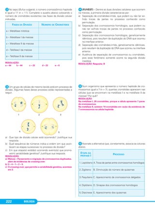 BIOLOGIA222
ᕢNo sapo (Bufus vulgaris), o número cromossômico haploide
é igual a 11 (n = 11). Complete o quadro abaixo colocando o
número de cromátides existentes nas fases da divisão celular
indicadas.
ᕣUm grupo de células de mesmo tecido está em processo de
divisão. Algumas fases desse processo estão representadas a
seguir.
a) Que tipo de divisão celular está ocorrendo? Justifique sua
resposta.
b) Qual sequência de números indica a ordem em que acon-
tecem as etapas sucessivas no processo de divisão?
c) Em que etapa(s) está(ão) ocorrendo evento(s) que promo-
ve(m) variabilidade genética? Justifique sua resposta.
ᕤ(FUVEST) – Dentre as duas divisões celulares que ocorrem
na meiose, a primeira divisão caracteriza-se por:
a) Separação de cromátides-irmãs, que podem ou não ter so-
frido trocas de partes no processo conhecido como
permutação.
b) Separação dos cromossomos homólogos, que podem ou
não ter sofrido trocas de partes no processo conhecido
como permutação.
c) Separação dos cromossomos homólogos, geneticamente
idênticos, pois resultam da duplicação do DNA que ocorreu
na interfase anterior.
d) Separação das cromátides-irmãs, geneticamente idênticas,
pois resultam da duplicação do DNA que ocorreu na interfase
anterior.
e) Ausência de separação de cromossomos ou cromátides,
pois esse fenômeno somente ocorre na segunda divisão
meiótica.
ᕥNum organismo que apresenta o número haploide de cro-
mossomos igual a 7 (n = 7), quantas cromátides aparecem nas
células que se encontram na metáfase I e na metáfase II da
meiose? Por quê?
ᕦAssinale a alternativa que, corretamente, associa as colunas
abaixo.
RESOLUÇÃO:
Na metáfase I, 28 cromátides, porque a célula apresenta 7 pares
de cromossomos.
Na metáfase II, existem 14 cromátides em razão da existência de
7 cromossomos na célula haploide.
FASES DA DIVISÃO NÚMERO DE CROMÁTIDES
a – Metáfase mitótica
b – Metáfase I da meiose
c – Metáfase II da meiose
d – Telófase I da meiose
e – Telófase II da meiose
RESOLUÇÃO:
a – 44 b – 44 c – 22 d – 22 e – 0
RESOLUÇÃO: Resposta: B
RESOLUÇÃO:
a) Meiose – Pareamento e migração de cromossomos duplicados,
além de evidências de crossing-over.
b) 3 – 4 – 1 – 2 – 5.
c) O crossing-over, que permite a variabilidade genética, acontece
em 3.
ETAPA DA
PRÓFASE I
PROCESSO
1. Leptóteno A.Troca de partes entre cromossomos homólogos
2. Zigóteno B. Diminuição do número de quiasmas
3. Paquíteno C. Aparecimento de cromossomos delgados
4. Diplóteno D. Sinapse dos cromossomos homólogos
5. Diacinese E. Aparecimento dos quiasmas
C1_1A_Biologia_2013_Keli 10/09/12 12:28 Page 222
 