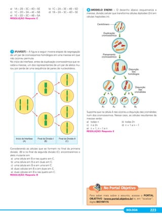 BIOLOGIA 223
a) 1A – 2B – 3C – 4D – 5E b) 1C – 2A – 3E – 4B – 5D
c) 1C – 2D – 3A – 4E – 5B d) 1B – 2A – 3C – 4D – 5E
e) 1E – 2D – 3C – 4B – 5A
ᕧ (FUVEST) – A figura a seguir mostra etapas da segregação
de um par de cromossomos homólogos em uma meiose em que
não ocorreu permuta.
No início da interfase, antes da duplicação cromossômica que re-
cebe a meiose, um dos representantes de um par de alelos mu-
tou por perda de uma sequência de pares de nucleotídeos.
Considerando as células que se formam no final da primeira
divisão (B) e no final da segunda divisão (C), encontraremos o
alelo mutante em
a) uma célula em B e nas quatro em C.
b) uma célula em B e em duas em C.
c) uma célula em B e em uma em C.
d) duas células em B e em duas em C.
e) duas células em B e nas quatro em C.
ᕨ(MODELO ENEM) – O desenho abaixo esquematiza a
meiose, divisão celular que transforma células diploides (2n) em
células haploides (n).
Suponha que na célula A não ocorreu a disjunção das cromátides
num dos cromossomos. Nesse caso, as células resultantes da
meiose serão:
a) todas n b) todas 2n
c) n e 2n d) n + 1 e n – 1
e) n + 1, n – 1 e n
RESOLUÇÃO: Resposta: C
RESOLUÇÃO: Resposta: E
RESOLUÇÃO: Resposta: B
Para saber mais sobre o assunto, acesse o PORTAL
OBJETIVO (www.portal.objetivo.br) e, em “localizar”,
digite BIO1M115
No Portal Objetivo
C1_1A_Biologia_2013_Keli 10/09/12 12:28 Page 223
 