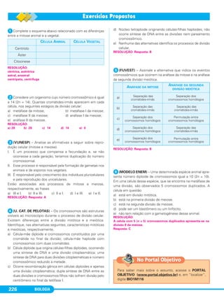 BIOLOGIA226
ᕡComplete o esquema abaixo relacionado com as diferenças
entre a mitose animal e a vegetal.
ᕢConsidere um organismo cujo número cromossômico é igual
a 14 (2n = 14). Quantas cromátides-irmãs aparecem em cada
célula, nos seguintes estágios da divisão celular:
a) metáfase da mitose; b) metáfase I da meiose;
c) metáfase II da meiose; d) anáfase I da meiose;
e) anáfase II da meiose.
ᕣ(VUNESP) – Analise as afirmativas a seguir sobre repro-
dução celular (mitose e meiose).
I. É um processo que compensa a fecundação e, se não
ocorresse a cada geração, teríamos duplicação do número
cromossomial.
II. Esse processo é responsável pela formação de gametas nos
animais e de esporos nos vegetais.
III. É responsável pelo crescimento dos indivíduos pluricelulares
e pela reprodução dos unicelulares.
Estão associadas aos processos de mitose e meiose,
respectivamente, as frases
a) III e I. b) II e III. c) II e I. d) I e III. e) I e II.
ᕤ(U. CAT. DE PELOTAS) – Os cromossomos são estruturas
visíveis ao microscópio durante o processo de divisão celular.
Existem diferenças entre a divisão mitótica e a meiótica.
Identifique, nas alternativas seguintes, características mitóticas
e meióticas, respectivamente.
a) Célula-mãe diploide e cromossomos constituídos por uma
cromátide no final da divisão; célula-mãe haploide com
cromossomos com duas cromátides.
b) Célula diploide que origina células-filhas diploides, ocorrendo
uma síntese de DNA e uma divisão citoplasmática; uma
síntese de DNA para duas divisões citoplasmáticas e número
cromossômico reduzido à metade.
c) Ocorre recombinação gênica em células diploides e apenas
uma divisão citoplasmática; dupla síntese de DNA entre as
duas divisões e cromossomos-filhos não sofrem divisão pelo
centrômero no final da telófase I.
d) Núcleo tetraploide originando células-filhas haploides; não
ocorre síntese de DNA entre as divisões nem pareamento
cromossômico.
e) Nenhuma das alternativas identifica os processos de divisão
celular.
ᕥ(FUVEST) – Assinale a alternativa que indica os eventos
cromossômicos que ocorrem na anáfase da mitose e na anáfase
da segunda divisão meiótica.
ᕦ(MODELO ENEM) – Uma determinada espécie animal apre-
senta número diploide de cromossomos igual a 10 (2n = 10).
Em uma célula dessa espécie, que se encontra na metáfase de
uma divisão, são observados 5 cromossomos duplicados. A
célula em questão
a) está em divisão mitótica.
b) está na primeira divisão de meiose.
c) está na segunda divisão da meiose.
d) pode ser um blastômero ou um linfócito.
e) não tem relação com a gametogênese desse animal.
RESOLUÇÃO:
A célula com 5 (n = 5) cromossomos duplicados apresenta-se na
divisão II da meiose.
Resposta: C
RESOLUÇÃO: Resposta: B
RESOLUÇÃO: Resposta: B
RESOLUÇÃO: Resposta: A
ANÁFASE DA MITOSE
ANÁFASE DA SEGUNDA
DIVISÃO MEIÓTICA
a) Separação das
cromátides-irmãs
Separação dos
cromossomos homólogos
b) Separação das
cromátides-irmãs
Separação das
cromátides-irmãs
c) Separação dos
cromossomos homólogos
Permutação entre
cromossomos homólogos
d) Separação dos
cromossomos homólogos
Separação das
cromátides-irmãs
e) Separação dos
cromossomos homólogos
Permutação entre
cromossomos homólogos
RESOLUÇÃO:
a) 28 b) 28 c) 14 d) 14 e) 0
RESOLUÇÃO:
cêntrica, acêntrica
astral, anastral
centrípeta, centrífuga
CÉLULA ANIMAL CÉLULA VEGETAL
Centríolo
Áster
Citocinese
Para saber mais sobre o assunto, acesse o PORTAL
OBJETIVO (www.portal.objetivo.br) e, em “localizar”,
digite BIO1M116
No Portal Objetivo
C1_1A_Biologia_2013_Keli 10/09/12 12:28 Page 226
 