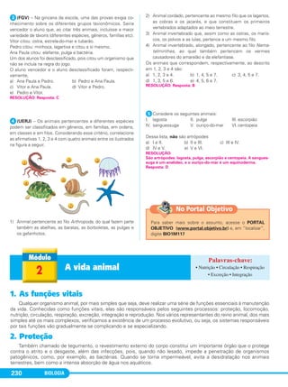 BIOLOGIA230
ᕣ(FGV) – Na gincana da escola, uma das provas exigia co-
nhecimento sobre os diferentes grupos taxionômicos. Sairia
vencedor o aluno que, ao citar três animais, incluísse a maior
variedade de táxons (diferentes espécies, gêneros, famílias etc).
Vítor citou: ostra, estrela-do-mar e tubarão.
Pedro citou: minhoca, lagartixa e citou a si mesmo.
Ana Paula citou: elefante, pulga e bactéria.
Um dos alunos foi desclassificado, pois citou um organismo que
não se incluía na regra do jogo.
O aluno vencedor e o aluno desclassificado foram, respecti-
vamente,
a) Ana Paula e Pedro. b) Pedro e Ana Paula.
c) Vítor e Ana Paula. d) Vítor e Pedro.
e) Pedro e Vítor.
ᕤ(UERJ) – Os animais pertencentes a diferentes espécies
podem ser classificados em gêneros, em famílias, em ordens,
em classes e em filos. Considerando esse critério, correlacione
as afirmativas 1, 2, 3 e 4 com quatro animais entre os ilustrados
na figura a seguir.
1) Animal pertencente ao filo Arthropoda, do qual fazem parte
também as abelhas, as baratas, as borboletas, as pulgas e
os gafanhotos.
2) Animal cordado, pertencente ao mesmo filo que os lagartos,
as cobras e os jacarés, e que constituem os primeiros
vertebrados adaptados ao meio terrestre.
3) Animal invertebrado que, assim como as ostras, os maris-
cos, os polvos e as lulas, pertence a um mesmo filo.
4) Animal invertebrado, alongado, pertencente ao filo Nema-
telminthes, ao qual também pertencem os vermes
causadores do amarelão e da elefantíase.
Os animais que correspondem, respectivamente, ao descrito
em 1, 2, 3 e 4 são:
a) 1, 2, 3 e 4. b) 1, 4, 5 e 7. c) 3, 4, 5 e 7.
d) 1, 3, 5 e 6. e) 4, 5, 6 e 7.
ᕥConsidere os seguintes animais:
I. lagosta II. pulga III. escorpião
IV. sanguessuga V. ouriço-do-mar VI. centopeia
Dessa lista, não são artrópodes
a) I e II. b) II e III. c) III e IV.
d) IV e V. e) V e VI.
RESOLUÇÃO: Resposta: C
RESOLUÇÃO:
São artrópodes: lagosta, pulga, escorpião e centopeia. A sangues-
suga é um anelídeo, e o ouriço-do-mar é um equinoderma.
Resposta: D
RESOLUÇÃO: Resposta: B
2 A vida animal • Nutrição • Circulação • Respiração
• Excreção • Integração
1. As funções vitais
Qualquer organismo animal, por mais simples que seja, deve realizar uma série de funções essenciais à manutenção
da vida. Conhecidas como funções vitais, elas são responsáveis pelos seguintes processos: proteção, locomoção,
nutrição, circulação, respiração, excreção, integração e reprodução. Nos vários representantes do reino animal, dos mais
simples até os mais complexos, verificamos a existência de um processo evolutivo, ou seja, os sistemas responsáveis
por tais funções vão gradualmente se complicando e se especializando.
2. Proteção
Também chamado de tegumento, o revestimento externo do corpo constitui um importante órgão que o protege
contra o atrito e o desgaste, além das infecções, pois, quando não lesado, impede a penetração de organismos
patogênicos, como, por exemplo, as bactérias. Quando se torna impermeável, evita a desidratação nos animais
terrestres, bem como a intensa absorção de água nos aquáticos.
Para saber mais sobre o assunto, acesse o PORTAL
OBJETIVO (www.portal.objetivo.br) e, em “localizar”,
digite BIO1M117
No Portal Objetivo
C1_1A_Biologia_2013_Keli 10/09/12 12:28 Page 230
 