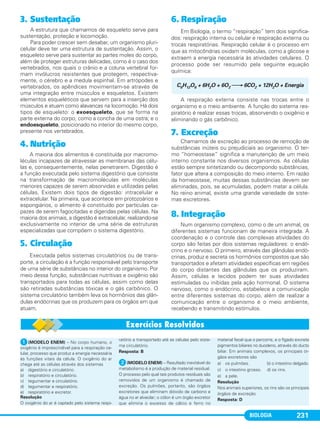 BIOLOGIA 231
3. Sustentação
A estrutura que chamamos de esqueleto serve para
sustentação, proteção e locomoção.
Para poder crescer sem desabar, um organismo pluri-
celular deve ter uma estrutura de sustentação. Assim, o
esqueleto serve para sustentar as partes moles do corpo,
além de proteger estruturas delicadas, como é o caso dos
vertebrados, nos quais o crânio e a coluna vertebral for-
mam invólucros resistentes que protegem, respectiva-
mente, o cérebro e a medula espinhal. Em artrópodes e
vertebrados, os apêndices movimentam-se através de
uma integração entre músculos e esqueletos. Existem
elementos esqueléticos que servem para a inserção dos
músculos e atuam como alavancas na locomoção. Há dois
tipos de esqueleto: o exoesqueleto, que se forma na
parte externa do corpo, como a concha de uma ostra; e o
endoesqueleto, posicionado no interior do mesmo corpo,
presente nos vertebrados.
4. Nutrição
A maioria dos alimentos é constituída por macromo-
léculas incapazes de atravessar as membranas das célu-
las e, consequentemente, nelas penetrarem. Digestão é
a função executada pelo sistema digestório que consiste
na transformação de macromoléculas em moléculas
menores capazes de serem absorvidas e utilizadas pelas
células. Existem dois tipos de digestão: intracelular e
extracelular. Na primeira, que acontece em protozoários e
espongiários, o alimento é constituído por partículas ca-
pazes de serem fagocitadas e digeridas pelas células. Na
maioria dos animais, a digestão é extracelular, realizando-se
exclusivamente no interior de uma série de estruturas
especializadas que compõem o sistema digestório.
5. Circulação
Executada pelos sistemas circulatórios ou de trans-
porte, a circulação é a função responsável pelo transporte
de uma série de substâncias no interior do organismo. Por
meio dessa função, substâncias nutritivas e oxigênio são
transportados para todas as células, assim como delas
são retiradas substâncias tóxicas e o gás carbônico. O
sistema circulatório também leva os hormônios das glân-
dulas endócrinas que os produzem para os órgãos em que
atuam.
6. Respiração
Em Biologia, o termo “respiração” tem dois significa-
dos: respiração interna ou celular e respiração externa ou
trocas respiratórias. Respiração celular é o processo em
que as mitocôndrias oxidam moléculas, como a glicose e
extraem a energia necessária às atividades celulares. O
processo pode ser resumido pela seguinte equação
química:
A respiração externa consiste nas trocas entre o
organismo e o meio ambiente. A função do sistema res-
piratório é realizar essas trocas, absorvendo o oxigênio e
eliminando o gás carbônico.
7. Excreção
Chamamos de excreção ao processo de remoção de
substâncias inúteis ou prejudiciais ao organismo. O ter-
mo “homeostase” significa a manutenção de um meio
interno constante nos diversos organismos. As células
estão sempre sintetizando ou decompondo substâncias,
fator que altera a composição do meio interno. Em razão
da homeostase, muitas dessas substâncias devem ser
eliminadas, pois, se acumuladas, podem matar a célula.
No reino animal, existe uma grande variedade de siste-
mas excretores.
8. Integração
Num organismo complexo, como o de um animal, os
diferentes sistemas funcionam de maneira integrada. A
coordenação e o controle das complexas atividades do
corpo são feitas por dois sistemas reguladores: o endó-
crino e o nervoso. O primeiro, através das glândulas endó-
crinas, produz e secreta os hormônios compostos que são
transportados e afetam atividades específicas em regiões
do corpo distantes das glândulas que os produziram.
Assim, células e tecidos podem ter suas atividades
estimuladas ou inibidas pela ação hormonal. O sistema
nervoso, como o endócrino, estabelece a comunicação
entre diferentes sistemas do corpo, além de realizar a
comunicação entre o organismo e o meio ambiente,
recebendo e transmitindo estímulos.
C6H12O6 + 6H2O + 6O2 ⎯→ 6CO2 + 12H2O + Energia
ᕡ(MODELO ENEM) – No corpo humano, o
oxigênio é imprescindível para a respiração ce-
lular, processo que produz a energia necessária
às funções vitais da célula. O oxigênio do ar
chega até as células através dos sistemas
a) digestório e circulatório.
b) respiratório e circulatório.
c) tegumentar e circulatório.
d) tegumentar e respiratório.
e) respiratório e excretor.
Resolução
O oxigênio do ar é captado pelo sistema respi-
ratório e transportado até as células pelo siste-
ma circulatório.
Resposta: B
ᕢ(MODELO ENEM) – Resultado inevitável do
metabolismo é a produção de material residual.
O processo pelo qual tais produtos residuais são
removidos de um organismo é chamado de
excreção. Os pulmões, portanto, são órgãos
excretores que eliminam dióxido de carbono e
água no ar alveolar; o cólon é um órgão excretor
que elimina o excesso de cálcio e ferro no
material fecal que o percorre, e o fígado excreta
pigmentos biliares no duodeno, através do ducto
biliar. Em animais complexos, os principais ór-
gãos excretores são
a) os pulmões. b) o intestino delgado.
c) o intestino grosso. d) os rins.
e) a pele.
Resolução
Nos animais superiores, os rins são os principais
órgãos de excreção.
Resposta: D
C1_1A_Biologia_2013_Keli 10/09/12 12:28 Page 231
 