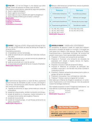 BIOLOGIA 235
ᕢ(PUC-SP) – O mal de Chagas é uma doença que afeta
grande número de pessoas em áreas rurais do Brasil.
Com respeito a essa doença, responda às seguintes questões:
a) Qual é o agente etiológico?
b) Qual o agente transmissor?
c) Qual órgão do corpo é afetado pelo agente patogênico?
d) Qual a medida profilática para erradicar a doença?
ᕣ(FATEC) – Segundo a O.M.S. (Organização Mundial de Saú-
de), há mais de 20 milhões de casos de doença de Chagas na
América Latina.
Essa doença parasitária
a) é causada por vermes nematoides.
b) pode ser prevenida com a aplicação de inseticidas residuais
nas casas.
c) pode ser prevenida com o uso permanente de calçados ao
andar sobre a terra úmida.
d) pode ser prevenida com o uso de vacinas.
e) é transmitida pela picada da fêmea do mosquito Anopheles.
ᕤA leishmaniose tegumentar ou úlcera de Bauru apresenta
graves sintomas de ulcerações na pele: no rosto, nos braços e
nas pernas. Esta doença que afeta diversas regiões do Brasil
tem como forma de contágio
a) ingestão de alimentos ou água contaminada por cistos de
protozoários.
b) picada do mosquito-palha, também conhecido como birigui.
c) picada de barbeiros ou chupanças, insetos hemípteros; os
principais transmissores são do gênero Triatoma.
d) picada da mosca tsé-tsé.
e) picada do mosquito-prego, um pernilongo pertencente ao
gênero Anopheles.
ᕥMarque a alternativa que, corretamente, associa os parasitas
com os respectivos sintomas.
a) I-A, II-B, llI-C e IV-D. b) I-A, II-B, llI-D e IV-C.
c) I-B, II-C, llI-A e IV-D. d) I-A, II-D, llI-C e IV-B.
e) I-B, II-A, llI-C e IV-D.
ᕦ(MODELO ENEM) – LAGOA AZUL ESTÁ DOENTE
Os vereadores da pequena cidade de Lagoa Azul estavam
discutindo a situação da Saúde no município. A situação era
mais grave com relação a três doenças: Doença de Chagas,
Esquistossomose e Ascaridíase (lombriga). Na tentativa de
prevenir novos casos, foram apresentadas várias propostas:
• Proposta 1: Promover uma campanha de vacinação.
• Proposta 2: Promover uma campanha de educação da
população com relação a noções básicas de higiene,
incluindo fervura de água.
• Proposta 3: Construir rede de saneamento básico.
• Proposta 4: Melhorar as condições de edificação das
moradias e estimular o uso de telas nas portas e janelas e
mosquiteiros de filó.
• Proposta 5: Realizar campanha de esclarecimento sobre os
perigos de banhos nas lagoas.
• Proposta 6: Aconselhar o uso controlado de inseticidas.
• Proposta 7: Drenar e aterrar as lagoas do município.
Você sabe que a Doença de Chagas é causada por um proto-
zoário (Trypanosoma cruzi) transmitido por meio da picada de
insetos hematófagos (barbeiros).
Das medidas propostas no texto “A lagoa azul está doente”, as
mais efetivas na prevenção dessa doença são:
a) 1 e 2. b) 3 e 5. c) 4 e 6.
d) 1 e 3. e) 2 e 3.
RESOLUÇÃO:
a) Trypanosoma cruzi.
b) Barbeiro ou chupança.
c) Coração.
d) Combate ao transmissor.
RESOLUÇÃO: Resposta: B
RESOLUÇÃO: Resposta: B
PARASITAS SINTOMAS
I Entamoeba histolytica A Insuficiência cardíaca
II Trypanosoma cruzi B
Diarreia com sangue
III Leishmania brasiliensis C Úlceras da mucosa nasal
IV Trypanosoma gambiensi D Sonolência e apatia
RESOLUÇÃO: Resposta: E
RESOLUÇÃO: Resposta: C
Para saber mais sobre o assunto, acesse o PORTAL
OBJETIVO (www.portal.objetivo.br) e, em “localizar”,
digite BIO1M119
No Portal Objetivo
C1_1A_Biologia_2013_Keli 10/09/12 12:28 Page 235
 