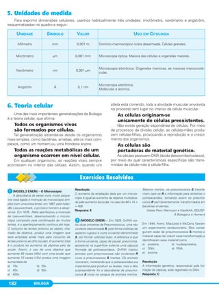 BIOLOGIA182
5. Unidades de medida
Para exprimir dimensões celulares, usamos habitualmente três unidades: micrômetro, nanômetro e angström,
esquematizados no quadro a seguir:
UNIDADE SÍMBOLO VALOR USO EM CITOLOGIA
Milímetro mm 0,001 m Domínio macroscópico (vista desarmada). Células grandes.
Micrômetro µm 0,001 mm Microscopia óptica. Maioria das células e organelas maiores.
Nanômetro nm 0,001 µm
Microscopia eletrônica. Organelas menores, as maiores macromolé-
culas.
Angströn Å 0,1 nm
Microscopia eletrônica.
Moléculas e átomos.
ᕡ(MODELO ENEM) – O Microscópio
A descoberta de seres vivos muito peque-
nos está ligada à invenção do microscópio sim-
ples (com uma única lente), em 1667, pelo holan-
dês Leeuwenhoek, o primeiro homem a obser-
vá-los. Em 1876, Abbé aperfeiçoou a invenção
de Leeuwenhoek, desenvolvendo o micros-
cópio composto pela combinação de muitas
lentes, e o aperfeiçoamento continua até hoje.
O conjunto de lentes próximo ao objeto, cha-
mado de objetiva, produz uma imagem que
será ampliada ainda mais pelo conjunto de
lentes próximo ao olho (ocular). O aumento total
é o produto do aumento da objetiva pelo da
ocular. Assim, o uso de uma objetiva que
aumenta 40 vezes (40x) com uma ocular que
aumenta 10 vezes (10x) produz uma imagem
aumentada de
a) 10x b) 20x
c) 40x d) 50x
e) 400x
Resolução
O aumento da ampliação dada por um micros-
cópio é igual ao aumento da objetiva multiplica-
do pelo aumento da ocular, no caso de 40 x 10 =
= 400
Resposta: E
ᕢ(MODELO ENEM) – Em 1928, Griffith iso-
lou duas amostras de Pneumococcus, uma não
virulenta (denominada R, pois forma colônias de
aspecto rugoso) e outra virulenta (denominada
S, por formar colônias lisas). A diferença é que
a forma virulenta, capaz de causar pneumonia,
apresenta na superfície externa uma cápsula
formada de polissacarídeos. Griffith injetou
animais com pneumococos não virulentos R
vivos e pneumococos S mortos. Os animais
morreram, mostrando que o polissacarídeo era
importante para produzir as lesões, mas o fato
surpreendente foi a descoberta de pneumo-
cocos S vivos no sangue de animais mortos.
Mesmo mortos, os pneumococos S transfe-
riram para os R a informação para sintetizar o
polissacarídeo, tornando assim os pneumo-
cocos R permanentemente transformados em
bactérias virulentas.
(Isaias Raw, Mennucci e Krasilchik. EDUSP:
A Biologia e o Homem)
Em 1944, Avery, MacLeod e McCarty fizeram
um experimento revolucionário. Eles conse-
guiram isolar de pneumonococos S mortos o
material capaz de induzir essa transformação e
identificaram esse material como
a) proteína. b) nucleoproteína.
c) DNA. d) RNA.
e) enzima.
Resolução
A informação genética, responsável pela for-
mação da cápsula, está registrada no DNA.
Resposta: C
6. Teoria celular
Uma das mais importantes generalizações da Biologia
é a teoria celular, que afirma:
Todos os organismos vivos
são formados por células.
Tal generalização estende-se desde os organismos
mais simples, como bactérias, amebas, até os mais com-
plexos, como um homem ou uma frondosa árvore.
Todas as reações metabólicas de um
organismo ocorrem em nível celular.
Em qualquer organismo, as reações vitais sempre
acontecem no interior das células. Assim, quando um
atleta está correndo, toda a atividade muscular envolvida
no processo tem lugar no interior da célula muscular.
As células originam-se
unicamente de células preexistentes.
Não existe geração espontânea de células. Por meio
de processos de divisão celular, as células-mães produ-
zem células-filhas, provocando a reprodução e o cresci-
mento dos organismos.
As células são
portadoras de material genético.
As células possuem DNA (ácido desoxirribonucleico),
por meio do qual características específicas são trans-
mitidas da célula-mãe à célula-filha.
C1_1A_Biologia_2013_Keli 10/09/12 12:28 Page 182
 