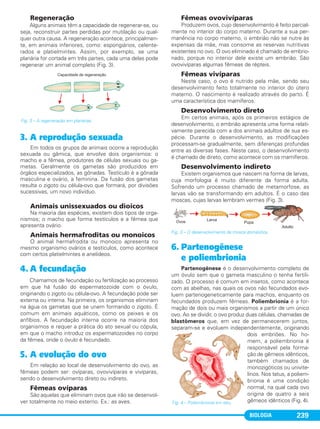 BIOLOGIA 239
Regeneração
Alguns animais têm a capacidade de regenerar-se, ou
seja, reconstruir partes perdidas por mutilação ou qual-
quer outra causa. A regeneração acontece, principalmen-
te, em animais inferiores, como: espongiários, celente-
rados e platielmintes. Assim, por exemplo, se uma
planária for cortada em três partes, cada uma delas pode
regenerar um animal completo (Fig. 3).
3. A reprodução sexuada
Em todos os grupos de animais ocorre a reprodução
sexuada ou gâmica, que envolve dois organismos: o
macho e a fêmea, produtores de células sexuais ou ga-
metas. Geralmente os gametas são produzidos em
órgãos especializados, as gônadas. Testículo é a gônada
masculina e ovário, a feminina. Da fusão dos gametas
resulta o zigoto ou célula-ovo que formará, por divisões
sucessivas, um novo indivíduo.
Animais unissexuados ou dioicos
Na maioria das espécies, existem dois tipos de orga-
nismos; o macho que forma testículos e a fêmea que
apresenta ovário.
Animais hermafroditas ou monoicos
O animal hermafrodita ou monoico apresenta no
mesmo organismo ovários e testículos, como acontece
com certos platielmintes e anelídeos.
4. A fecundação
Chamamos de fecundação ou fertilização ao processo
em que há fusão do espermatozoide com o óvulo,
originando o zigoto ou célula-ovo. A fecundação pode ser
externa ou interna. Na primeira, os organismos eliminam
na água os gametas que se unem formando o zigoto. É
comum em animais aquáticos, como os peixes e os
anfíbios. A fecundação interna ocorre na maioria dos
organismos e requer a prática do ato sexual ou cópula,
em que o macho introduz os espermatozoides no corpo
da fêmea, onde o óvulo é fecundado.
5. A evolução do ovo
Em relação ao local de desenvolvimento do ovo, as
fêmeas podem ser: ovíparas, ovovivíparas e vivíparas,
sendo o desenvolvimento direto ou indireto.
Fêmeas ovíparas
São aquelas que eliminam ovos que irão se desenvol-
ver totalmente no meio externo. Ex.: as aves.
Fêmeas ovovivíparas
Produzem ovos, cujo desenvolvimento é feito parcial-
mente no interior do corpo materno. Durante a sua per-
manência no corpo materno, o embrião não se nutre às
expensas da mãe, mas consome as reservas nutritivas
existentes no ovo. O ovo eliminado é chamado de embrio-
nado, porque no interior dele existe um embrião. São
ovovivíparas algumas fêmeas de répteis.
Fêmeas vivíparas
Neste caso, o ovo é nutrido pela mãe, sendo seu
desenvolvimento feito totalmente no interior do útero
materno. O nascimento é realizado através do parto. É
uma característica dos mamíferos.
Desenvolvimento direto
Em certos animais, após os primeiros estágios de
desenvolvimento, o embrião apresenta uma forma relati-
vamente parecida com a dos animais adultos de sua es-
pécie. Durante o desenvolvimento, as modificações
processam-se gradualmente, sem diferenças profundas
entre as diversas fases. Neste caso, o desenvolvimento
é chamado de direto, como acontece com os mamíferos.
Desenvolvimento indireto
Existem organismos que nascem na forma de larvas,
cuja morfologia é muito diferente da forma adulta.
Sofrendo um processo chamado de metamorfose, as
larvas vão se transformando em adultos. É o caso das
moscas, cujas larvas lembram vermes (Fig. 3).
Fig. 3 – O desenvolvimento da mosca doméstica.
6. Partenogênese
e poliembrionia
Partenogênese é o desenvolvimento completo de
um óvulo sem que o gameta masculino o tenha fertili-
zado. O processo é comum em insetos, como acontece
com as abelhas, nas quais os ovos não fecundados evo-
luem partenogeneticamente para machos, enquanto os
fecundados produzem fêmeas. Poliembrionia é a for-
mação de dois ou mais organismos a partir de um único
ovo. Ao se dividir, o ovo produz duas células, chamadas de
blastômeros que, em vez de permanecerem juntos,
separam-se e evoluem independentemente, originando
dois embriões. No ho-
mem, a poliembrionia é
responsável pela forma-
ção de gêmeos idênticos,
também chamados de
monozigóticos ou univite-
linos. Nos tatus, a poliem-
brionia é uma condição
normal, na qual cada ovo
origina de quatro a seis
gêmeos idênticos (Fig. 4).Fig. 4 – Poliembrionia em tatu.
Fig. 3 – A regeneração em planárias.
C1_1A_Biologia_2013_Keli 10/09/12 12:28 Page 239
 