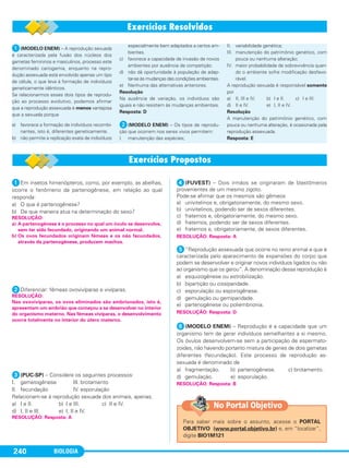BIOLOGIA240
ᕡ(MODELO ENEM) – A reprodução sexuada
é caracterizada pela fusão dos núcleos dos
gametas femininos e masculinos, processo este
denominado cariogamia, enquanto na repro-
dução assexuada está envolvido apenas um tipo
de célula, o que leva à formação de indivíduos
geneticamente idênticos.
Se relacionarmos esses dois tipos de reprodu-
ção ao processo evolutivo, podemos afirmar
que a reprodução assexuada é menos vantajosa
que a sexuada porque
a) favorece a formação de indivíduos recombi-
nantes, isto é, diferentes geneticamente.
b) não permite a replicação exata de indivíduos
especialmente bem adaptados a certos am-
bientes.
c) favorece a capacidade de invasão de novos
ambientes por ausência de competição.
d) não dá oportunidade à população de adap-
tar-se às mudanças das condições ambientais.
e) Nenhuma das alternativas anteriores.
Resolução
Na ausência de variação, os indivíduos são
iguais e não resistem às mudanças ambientais.
Resposta: D
ᕢ(MODELO ENEM) – Os tipos de reprodu-
ção que ocorrem nos seres vivos permitem:
I. manutenção das espécies;
II. variabilidade genética;
III. manutenção do patrimônio genético, com
pouca ou nenhuma alteração;
IV. maior probabilidade de sobrevivência quan-
do o ambiente sofre modificação desfavo-
rável.
A reprodução sexuada é responsável somente
por
a) II, III e IV. b) I e II. c) I e III.
d) II e IV. e) I, II e IV.
Resolução
A manutenção do patrimônio genético, com
pouca ou nenhuma alteração, é ocasionada pela
reprodução assexuada.
Resposta: E
ᕡEm insetos himenópteros, como, por exemplo, as abelhas,
ocorre o fenômeno da partenogênese, em relação ao qual
responda:
a) O que é partenogênese?
b) De que maneira atua na determinação do sexo?
ᕢDiferenciar: fêmeas ovovivíparas e vivíparas.
ᕣ(PUC-SP) – Considere os seguintes processos:
I. gametogênese III. brotamento
II. fecundação IV. esporulação
Relacionam-se à reprodução sexuada dos animais, apenas,
a) I e II. b) I e III. c) II e IV.
d) I, II e III. e) I, II e IV.
ᕤ(FUVEST) – Dois irmãos se originaram de blastômeros
provenientes de um mesmo zigoto.
Pode-se afirmar que os mesmos são gêmeos
a) univitelinos e, obrigatoriamente, do mesmo sexo.
b) univitelinos, podendo ser de sexos diferentes.
c) fraternos e, obrigatoriamente, do mesmo sexo.
d) fraternos, podendo ser de sexos diferentes.
e) fraternos e, obrigatoriamente, de sexos diferentes.
ᕥ“Reprodução assexuada que ocorre no reino animal e que é
caracterizada pelo aparecimento de expansões do corpo que
podem se desenvolver e originar novos indivíduos ligados ou não
ao organismo que os gerou”. A denominação dessa reprodução é
a) esquizogênese ou estrobilização.
b) bipartição ou cissiparidade.
c) esporulação ou esporogênese.
d) gemulação ou gemiparidade.
e) partenogênese ou poliembrionia.
ᕦ(MODELO ENEM) – Reprodução é a capacidade que um
organismo tem de gerar indivíduos semelhantes a si mesmo.
Os óvulos desenvolvem-se sem a participação de espermato-
zoides, não havendo portanto mistura de genes de dois gametas
diferentes (fecundação). Este processo de reprodução as-
sexuada é denominado de
a) fragmentação. b) partenogênese. c) brotamento.
d) gemulação. e) esporulação.
RESOLUÇÃO: Resposta: B
RESOLUÇÃO: Resposta: D
RESOLUÇÃO: Resposta: A
RESOLUÇÃO: Resposta: A
RESOLUÇÃO:
Nas ovovivíparas, os ovos eliminados são embrionados, isto é,
apresentam um embrião que começou a se desenvolver no interior
do organismo materno. Nas fêmeas vivíparas, o desenvolvimento
ocorre totalmente no interior do útero materno.
RESOLUÇÃO:
a) A partenogênese é o processo no qual um óvulo se desenvolve,
sem ter sido fecundado, originando um animal normal.
b) Os ovos fecundados originam fêmeas e os não fecundados,
através da partenogênese, produzem machos.
Para saber mais sobre o assunto, acesse o PORTAL
OBJETIVO (www.portal.objetivo.br) e, em “localizar”,
digite BIO1M121
No Portal Objetivo
C1_1A_Biologia_2013_Keli 10/09/12 12:28 Page 240
 
