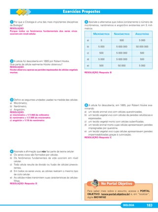 BIOLOGIA 183
ᕡPor que a Citologia é uma das mais importantes disciplinas
da Biologia?
ᕢA célula foi descoberta em 1665 por Robert Hooke.
Que parte da célula realmente Hooke observou?
ᕣDefinir as seguintes unidades usadas na medida das células:
a) Micrômetro;
b) Nanômetro;
c) Angström.
ᕤAssinale a afirmação que não faz parte da teoria celular:
a) Os seres vivos são formados por células.
b) Os fenômenos fundamentais da vida ocorrem em nível
celular.
c) Toda célula resulta da divisão ou fusão de células preexis-
tentes.
d) Em todos os seres vivos, as células realizam o mesmo tipo
de ciclo celular.
e) As células-mães transmitem suas características às células-
filhas.
ᕥAssinale a alternativa que indica corretamente o número de
micrômetros, nanômetros e angströns existentes em 5 milí-
metros.
ᕦA célula foi descoberta, em 1665, por Robert Hooke exa-
minando
a) um tecido animal vivo com células queratinizadas.
b) um tecido vegetal vivo com células de paredes celulósicas e
espessadas.
c) um tecido vegetal morto com células suberificadas.
d) um tecido animal morto cujas células apresentavam paredes
impregnadas por queratina.
e) um tecido vegetal vivo cujas células apresentavam paredes
impermeabilizadas graças à cutinização.
RESOLUÇÃO: Resposta: C
RESOLUÇÃO:
Porque todos os fenômenos fundamentais dos seres vivos
ocorrem em nível celular.
RESOLUÇÃO: Resposta: B
MICRÔMETROS NANÔMETROS ANGSTRÖNS
a) 5 500 5 000
b) 5 000 5 000 000 50 000 000
c) 500 5 000 000 500
d) 5 000 5 000 000 500
e) 500 50 000 5 000
RESOLUÇÃO: Resposta: D
RESOLUÇÃO:
a) micrômetro = 1/1.000 do milímetro
b) nanômetro = 1/1.000 do micrômetro
c) angströn = 1/10 do nanômetro
RESOLUÇÃO:
Hooke observou apenas as paredes espessadas de células vegetais
mortas.
Para saber mais sobre o assunto, acesse o PORTAL
OBJETIVO (www.portal.objetivo.br) e, em “localizar”,
digite BIO1M102
No Portal Objetivo
C1_1A_Biologia_2013_Keli 10/09/12 12:28 Page 183
 