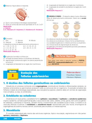 BIOLOGIA246
ᕢObserve a figura abaixo e responda.
a) Qual o nome da fase embriológica representada?
b) Quais os nomes das estruturas apontadas em A, B, C e D?
ᕣConsidere:
I. Ovo II. Nêurula III. Mórula
IV. Gástrula V. Blástula
A sequência correta do desenvolvimento embrionário é:
a) I – III – V – IV – II. b) I – V – III – IV – II.
c) I – II – III – IV – V. d) I – III – II – V – IV.
e) V – I – II – IV – III.
ᕤA gástrula é formada no anfioxo por
a) formação de bolsas laterais no arquêntero da blástula.
b) segmentação sucessiva do zigoto, em planos perpendicula-
res entre si.
c) invaginação do blastoderma na região dos macrômeros.
d) invaginação do blastoderma na região dos micrômeros.
e) invaginação do ectoderma da blástula na região dos micrô-
meros.
ᕥ(MODELO ENEM) – O desenho abaixo ilustra diferentes
fases do desenvolvimento embrionário. Sobre isto é errado
afirmar que
a) a célula-ovo resulta do processo da fecundação.
b) a célula-ovo se divide por mitose e forma os blastômeros.
c) a cavidade da gástrula é o intestino primitivo ou arquêntero.
d) a mórula resulta da segmentação da célula-ovo.
e) a gástrula é uma estrutura temporária que evolui para blástula.
RESOLUÇÃO:
a) Gástrula.
b) A – Blastóporo, B – Arquêntero, C – Endoderma e D – Ectoderma.
RESOLUÇÃO: Resposta: C
RESOLUÇÃO: Resposta: A
RESOLUÇÃO: Resposta: E
1. O destino dos folhetos germinativos ou embrionários
Através de um processo conhecido como organogênese, constituído por divisões e diferenciações celulares, os
folhetos embrionários ou germinativos produzem todas as estruturas de um organismo. A evolução completa dos
folhetos é objeto de embriologia especializada, aqui estudaremos apenas o destino deles em animais de organização
mais complexa, ou seja, os vertebrados.
2. Ectoblasto ou ectoderma
Dividindo-se em duas partes, o ectoblasto forma: epiblasto e neuroblasto. O epiblasto ou ectoderma epidérmico
origina a epiderme, camada superficial da pele, e seus anexos são: pelos, cabelos, unhas, garras, bem como as glându-
las sebáceas, sudoríparas e mamárias. Também forma o revestimento das cavidades bucal e nasal, o cristalino e as
vesículas olfativas e auditivas. O ectoblasto ou ectoderma neural, representado pelo tubo neural, encarrega-se da
organogênese do sistema nervoso central, constituído pelo encéfalo e a medula espinhal.
3. Mesoblasto
É a porção responsável pela maioria das estruturas orgânicas. Após a neurulação, segmenta-se em três partes:
epímero, mesômero e hipômero.
8
Evolução dos
folhetos embrionários
• Neuroblasto • Epímero
• Mesômero • Hipômero
Para saber mais sobre o assunto, acesse o PORTAL
OBJETIVO (www.portal.objetivo.br) e, em “localizar”,
digite BIO1M123
No Portal Objetivo
C1_1A_Biologia_2013_Keli 10/09/12 12:28 Page 246
 