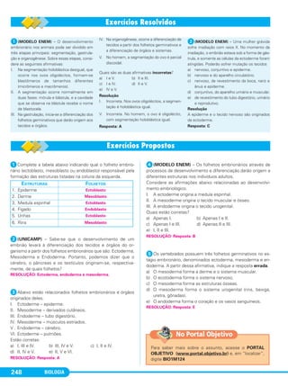 BIOLOGIA248
ᕡComplete a tabela abaixo indicando qual o folheto embrio-
nário (ectoblasto, mesoblasto ou endoblasto) responsável pela
formação das estruturas listadas na coluna da esquerda.
ᕢ(UNICAMP) – Sabe-se que o desenvolvimento de um
embrião levará à diferenciação dos tecidos e órgãos do or-
ganismo a partir dos folhetos embrionários que são: Ectoderma,
Mesoderma e Endoderma. Portanto, podemos dizer que o
cérebro, o pâncreas e os testículos originam-se, respectiva-
mente, de quais folhetos?
ᕣAbaixo estão relacionados folhetos embrionários e órgãos
originados deles.
I. Ectoderme – epiderme.
II. Mesoderme – derivados cutâneos.
III. Endoderme – tubo digestório.
IV. Mesoderme – músculos estriados.
V . Endoderme – cérebro.
VI. Ectoderme – pulmões.
Estão corretas:
a) I, III e IV. b) III, IV e V. c) I, II e IV.
d) II, IV e V. e) II, V e VI.
ᕤ(MODELO ENEM) – Os folhetos embrionários através de
processos de desenvolvimento e diferenciação darão origem a
diferentes estruturas nos indivíduos adultos.
Considere as afirmações abaixo relacionadas ao desenvolvi-
mento embriológico.
I. A ectoderme origina a medula espinhal.
II. A mesoderme origina o tecido muscular e ósseo.
III. A endoderme origina o tecido urogenital.
Quais estão corretas?
a) Apenas I. b) Apenas I e II.
c) Apenas I e III. d) Apenas II e III.
e) I, II e III.
ᕥOs vertebrados possuem três folhetos germinativos no es-
tágio embrionário, denominados ectoderma, mesoderma e en-
doderma. A partir dessa afirmativa, indique a resposta errada.
a) O mesoderma forma a derme e o sistema muscular.
b) O ecotoderma forma o sistema nervoso.
c) O mesoderma forma as estruturas ósseas.
d) O mesoderma forma o sistema urogenital (rins, bexiga,
uretra, gônadas).
e) O endoderma forma o coração e os vasos sanguíneos.
RESOLUÇÃO: Resposta: E
RESOLUÇÃO: Resposta: B
RESOLUÇÃO: Resposta: A
RESOLUÇÃO: Ectoderma, endoderma e mesoderma.
ESTRUTURAS FOLHETOS
1. Epiderme Ectoblasto
2. Derme Mesoblasto
3. Medula espinhal Ectoblasto
4. Fígado Endoblasto
5. Unhas Ectoblasto
6. Rins Mesoblasto
ᕡ(MODELO ENEM) – O desenvolvimento
embrionário nos animais pode ser dividido em
três etapas principais: segmentação, gastrula-
ção e organogênese. Sobre essas etapas, consi-
dere as seguintes afirmativas:
I. Na segmentação holoblástica desigual, que
ocorre nos ovos oligolécitos, formam-se
blastômeros de tamanhos diferentes
(micrômeros e macrômeros).
II. A segmentação ocorre normalmente em
duas fases: mórula e blástula, e a cavidade
que se observa na blástula recebe o nome
de blastocela.
III. Na gastrulação, inicia-se a diferenciação dos
folhetos germinativos que darão origem aos
tecidos e órgãos.
IV. Na organogênese, ocorre a diferenciação de
tecidos a partir dos folhetos germinativos e
a diferenciação de órgãos e sistemas.
V. No homem, a segmentação do ovo é parcial
discoidal.
Quais são as duas afirmativas incorretas?
a) I e V. b) II e III.
c) I e IV. d) II e V.
e) IV e V.
Resolução
I. Incorreta. Nos ovos oligolécitos, a segmen-
tação é holoblástica igual.
V. Incorreta. No homem, o ovo é oligolécito,
com segmentação holoblástica igual.
Resposta: A
ᕢ(MODELO ENEM) – Uma mulher grávida
sofre irradiação com raios X. No momento da
irradiação, o embrião estava sob a forma de gás-
trula, e somente as células da ectoderme foram
atingidas. Poderão sofrer mutação os tecidos
a) nervoso, conjuntivo e epiderme.
b) nervoso e do aparelho circulatório.
c) nervoso, de revestimento da boca, nariz e
ânus e epiderme.
d) conjuntivo, do aparelho urinário e muscular.
e) de revestimento do tubo digestório, urinário
e reprodutivo.
Resolução
A epiderme e o tecido nervoso são originados
da ectoderme.
Resposta: C
Para saber mais sobre o assunto, acesse o PORTAL
OBJETIVO (www.portal.objetivo.br) e, em “localizar”,
digite BIO1M124
No Portal Objetivo
C1_1A_Biologia_2013_Keli 10/09/12 12:28 Page 248
 