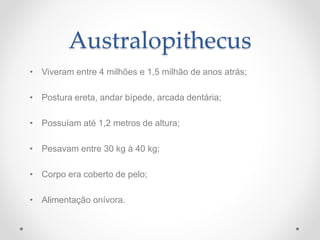 Australopithecus
• Viveram entre 4 milhões e 1,5 milhão de anos atrás;
• Postura ereta, andar bípede, arcada dentária;
• Possuíam até 1,2 metros de altura;
• Pesavam entre 30 kg à 40 kg;
• Corpo era coberto de pelo;
• Alimentação onívora.
 