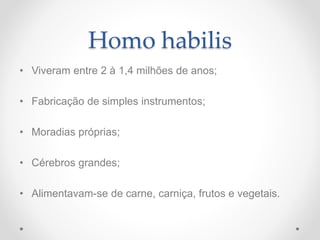 Homo habilis
• Viveram entre 2 à 1,4 milhões de anos;
• Fabricação de simples instrumentos;
• Moradias próprias;
• Cérebros grandes;
• Alimentavam-se de carne, carniça, frutos e vegetais.
 
