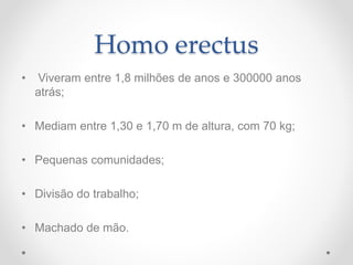 Homo erectus
• Viveram entre 1,8 milhões de anos e 300000 anos
atrás;
• Mediam entre 1,30 e 1,70 m de altura, com 70 kg;
• Pequenas comunidades;
• Divisão do trabalho;
• Machado de mão.
 