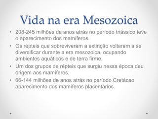 Vida na era Mesozoica
• 208-245 milhões de anos atrás no período triássico teve
o aparecimento dos mamíferos.
• Os répteis que sobreviveram a extinção voltaram a se
diversificar durante a era mesozoica, ocupando
ambientes aquáticos e de terra firme.
• Um dos grupos de répteis que surgiu nessa época deu
origem aos mamíferos.
• 66-144 milhões de anos atrás no período Cretáceo
aparecimento dos mamíferos placentários.
 