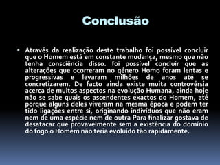 Conclusão
 Através da realização deste trabalho foi possível concluir
que o Homem está em constante mudança, mesmo que não
tenha consciência disso. foi possível concluir que as
alterações que ocorreram no género Homo foram lentas e
progressivas e levaram milhões de anos até se
concretizarem. De facto ainda existe muita controvérsia
acerca de muitos aspectos na evolução Humana, ainda hoje
não se sabe quais os ascendentes exactos do Homem, até
porque alguns deles viveram na mesma época e podem ter
tido ligações entre si, originando indivíduos que não eram
nem de uma espécie nem de outra Para finalizar gostava de
desatacar que provavelmente sem a existência do domínio
do fogo o Homem não teria evoluído tão rapidamente.
 