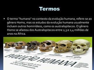 Termos
 O termo "humano" no contexto da evolução humana, refere-se ao
gênero Homo, mas os estudos da evolução humana usualmente
incluem outros hominídeos, como os australopitecos. O gênero
Homo se afastou dos Australopitecos entre 2,3 e 2,4 milhões de
anos na África.
 