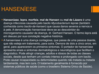 HANSENÍESE
 Hanseníase, lepra, morfeia, mal de Hansen ou mal de Lázaro é uma
doença infecciosa causada pelo bacilo Mycobacterium leprae (também
conhecida como bacilo-de-hansen) que causa danos severos a nervos e
à pele. A denominação hanseníase deve-se ao descobridor do
microrganismo causador da doença, dr. Gerhard Hansen. O termo lepra está
em desuso por sua conotação negativa histórica.
 A hanseníase é uma doença contagiosa, que passa de uma pessoa doente,
que não esteja em tratamento, para outra. Demora de dois a cinco anos, em
geral, para aparecerem os primeiros sintomas. O portador de hanseníase
apresenta sinais e sintomas dermatológicos e neurológicos que facilitam o
diagnóstico. Pode atingir crianças, adultos e idosos de todas as classes
sociais, desde que tenham um contato intenso e prolongado com bacilo.
Pode causar incapacidade ou deformidades quando não tratada ou tratada
tardiamente, mas tem cura. O tratamento geralmente é fornecido por
sistemas públicos de saúde (como o brasileiro Sistema Único de Saúde).
 