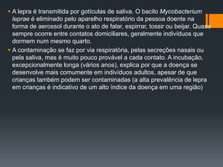  A lepra é transmitida por gotículas de saliva. O bacilo Mycobacterium
leprae é eliminado pelo aparelho respiratório da pessoa doente na
forma de aerossol durante o ato de falar, espirrar, tossir ou beijar. Quase
sempre ocorre entre contatos domiciliares, geralmente indivíduos que
dormem num mesmo quarto.
 A contaminação se faz por via respiratória, pelas secreções nasais ou
pela saliva, mas é muito pouco provável a cada contato. A incubação,
excepcionalmente longa (vários anos), explica por que a doença se
desenvolve mais comumente em indivíduos adultos, apesar de que
crianças também podem ser contaminadas (a alta prevalência de lepra
em crianças é indicativo de um alto índice da doença em uma região)
 