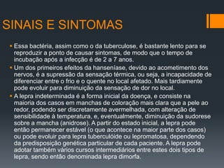 SINAIS E SINTOMAS
 Essa bactéria, assim como o da tuberculose, é bastante lento para se
reproduzir a ponto de causar sintomas, de modo que o tempo de
incubação após a infecção é de 2 a 7 anos.
 Um dos primeiros efeitos da hanseníase, devido ao acometimento dos
nervos, é a supressão da sensação térmica, ou seja, a incapacidade de
diferenciar entre o frio e o quente no local afetado. Mais tardiamente
pode evoluir para diminuição da sensação de dor no local.
 A lepra indeterminada é a forma inicial da doença, e consiste na
maioria dos casos em manchas de coloração mais clara que a pele ao
redor, podendo ser discretamente avermelhada, com alteração de
sensibilidade à temperatura, e, eventualmente, diminuição da sudorese
sobre a mancha (anidrose). A partir do estado inicial, a lepra pode
então permanecer estável (o que acontece na maior parte dos casos)
ou pode evoluir para lepra tuberculóide ou lepromatosa, dependendo
da predisposição genética particular de cada paciente. A lepra pode
adotar também vários cursos intermediários entre estes dois tipos de
lepra, sendo então denominada lepra dimorfa.
 