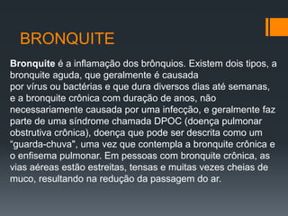 BRONQUITE
Bronquite é a inflamação dos brônquios. Existem dois tipos, a
bronquite aguda, que geralmente é causada
por vírus ou bactérias e que dura diversos dias até semanas,
e a bronquite crônica com duração de anos, não
necessariamente causada por uma infecção, e geralmente faz
parte de uma síndrome chamada DPOC (doença pulmonar
obstrutiva crônica), doença que pode ser descrita como um
“guarda-chuva", uma vez que contempla a bronquite crônica e
o enfisema pulmonar. Em pessoas com bronquite crônica, as
vias aéreas estão estreitas, tensas e muitas vezes cheias de
muco, resultando na redução da passagem do ar.
 