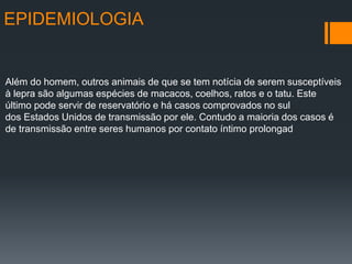 EPIDEMIOLOGIA
Além do homem, outros animais de que se tem notícia de serem susceptíveis
à lepra são algumas espécies de macacos, coelhos, ratos e o tatu. Este
último pode servir de reservatório e há casos comprovados no sul
dos Estados Unidos de transmissão por ele. Contudo a maioria dos casos é
de transmissão entre seres humanos por contato íntimo prolongad
 
